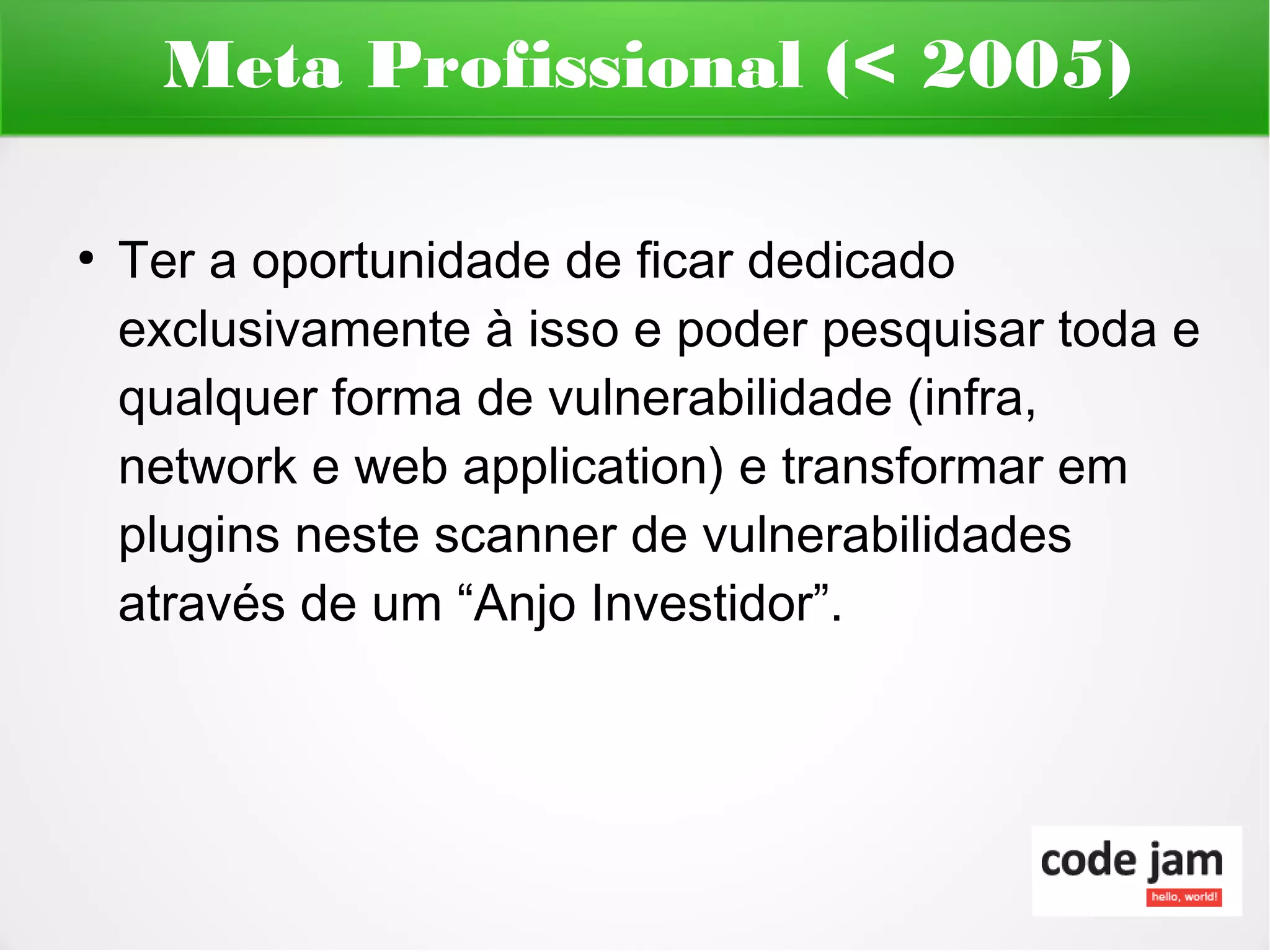 Meta Profissional (< 2005)

●
    Ter a oportunidade de ficar dedicado
    exclusivamente à isso e poder pesquisar toda e
    qualquer forma de vulnerabilidade (infra,
    network e web application) e transformar em
    plugins neste scanner de vulnerabilidades
    através de um “Anjo Investidor”.
 