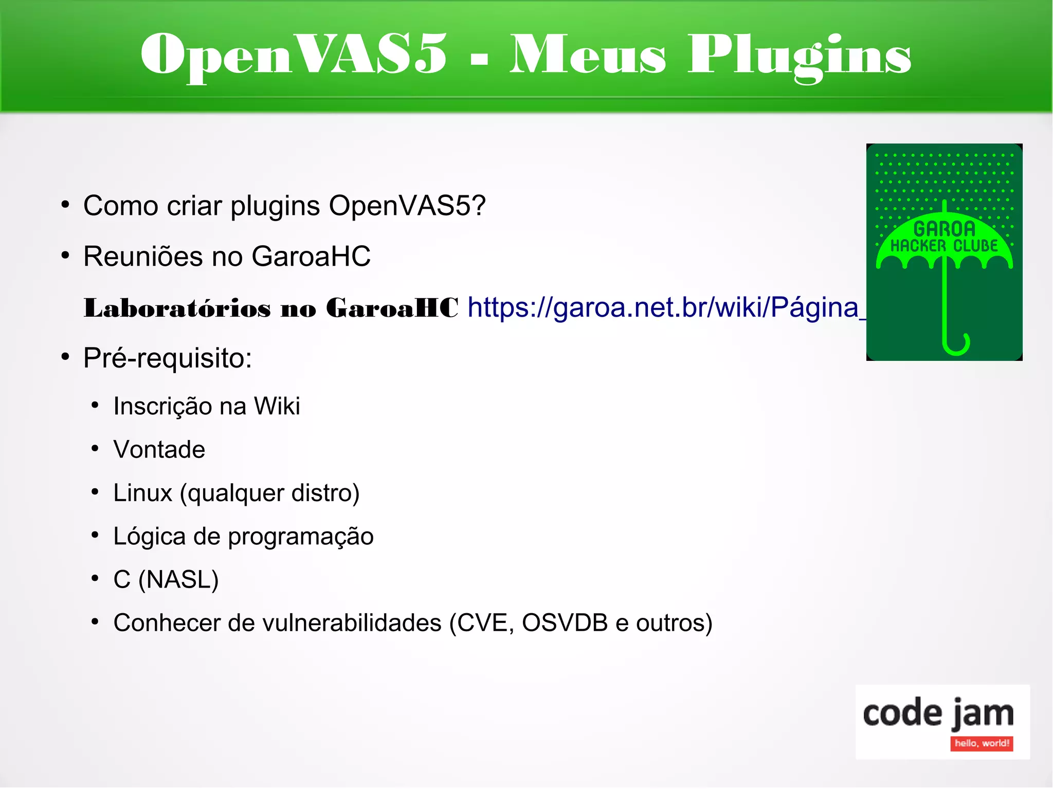 OpenVAS5 - Meus Plugins

●
    Como criar plugins OpenVAS5?
●
    Reuniões no GaroaHC
    Laboratórios no GaroaHC https://garoa.net.br/wiki/Página_principal
●
    Pré-requisito:
    ●
        Inscrição na Wiki
    ●
        Vontade
    ●
        Linux (qualquer distro)
    ●
        Lógica de programação
    ●
        C (NASL)
    ●
        Conhecer de vulnerabilidades (CVE, OSVDB e outros)
 