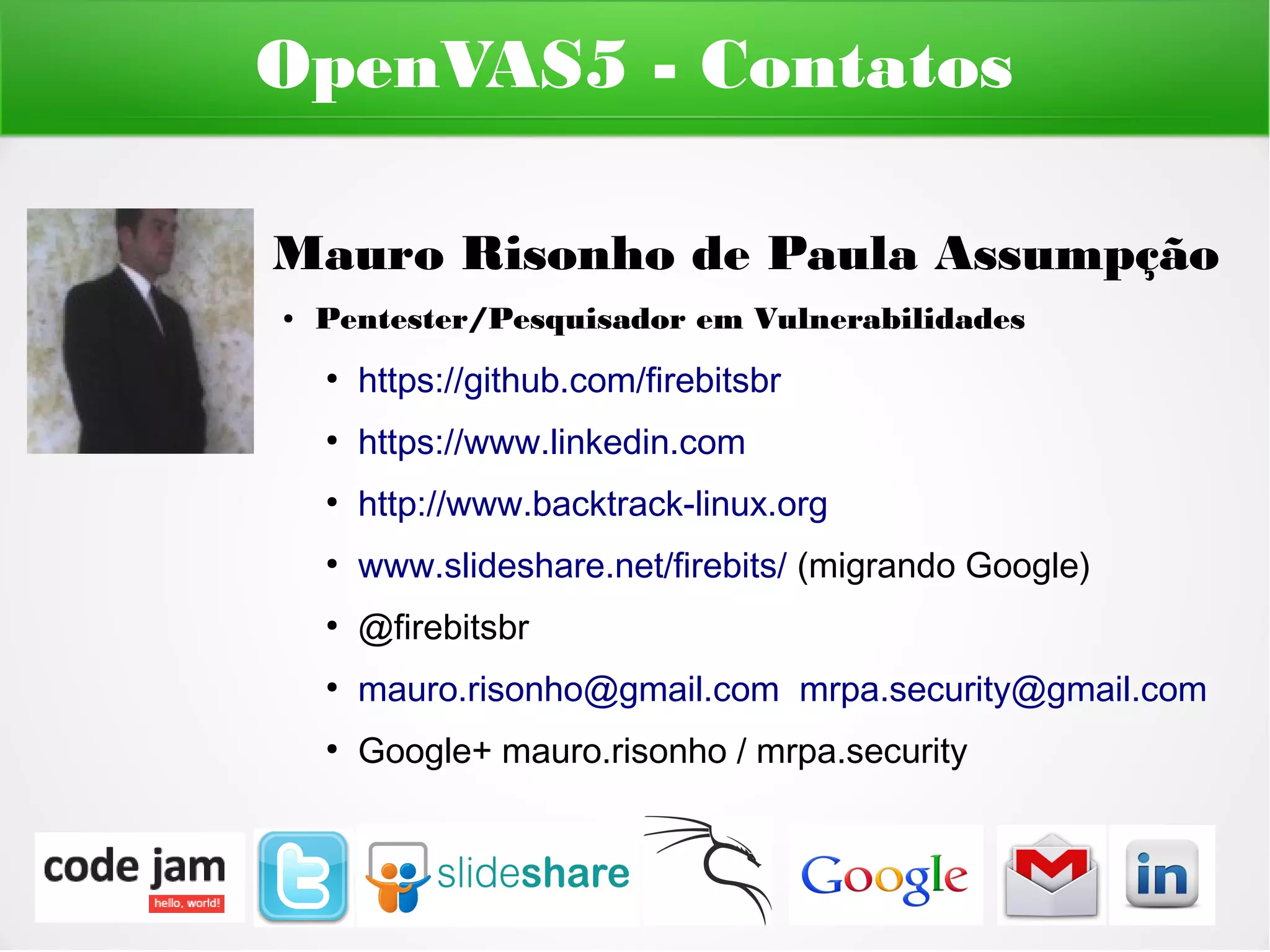 OpenVAS5 - Contatos

Mauro Risonho de Paula Assumpção
●   Pentester/Pesquisador em Vulnerabilidades
    ●
        https://github.com/firebitsbr
    ●
        https://www.linkedin.com
    ●
        http://www.backtrack-linux.org
    ●
        www.slideshare.net/firebits/ (migrando Google)
    ●
        @firebitsbr
    ●
        mauro.risonho@gmail.com mrpa.security@gmail.com
    ●
        Google+ mauro.risonho / mrpa.security
 