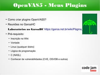 OpenVAS5 - Meus Plugins

●
    Como criar plugins OpenVAS5?
●
    Reuniões no GaroaHC
    Laboratórios no GaroaHC https://garoa.net.br/wiki/Página_principal
●
    Pré-requisito:
    ●
        Inscrição na Wiki
    ●
        Vontade
    ●
        Linux (qualquer distro)
    ●
        Lógica de programação
    ●
        C (NASL)
    ●
        Conhecer de vulnerabilidades (CVE, OSVDB e outros)
 