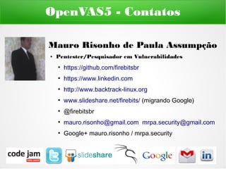 OpenVAS5 - Contatos

Mauro Risonho de Paula Assumpção
●   Pentester/Pesquisador em Vulnerabilidades
    ●
        https://github.com/firebitsbr
    ●
        https://www.linkedin.com
    ●
        http://www.backtrack-linux.org
    ●
        www.slideshare.net/firebits/ (migrando Google)
    ●
        @firebitsbr
    ●
        mauro.risonho@gmail.com mrpa.security@gmail.com
    ●
        Google+ mauro.risonho / mrpa.security
 