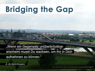 Bridging the Gap

„Wenn ein Gegensatz unüberbrückbar
erscheint musst Du wachsen, um ihn in Dich
aufnehmen zu können.“
A. de Saint-Exupery
CC 2.0 BY-NC-SA by marlon_75 http://www.flickr.com/photos/22530195@N05/

 