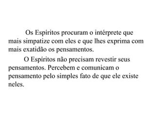 Os Espíritos procuram o intérprete que
mais simpatize com eles e que lhes exprima com
mais exatidão os pensamentos.
O Espíritos não precisam revestir seus
pensamentos. Percebem e comunicam o
pensamento pelo simples fato de que ele existe
neles.
 