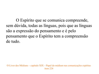 O Espírito que se comunica compreende,
sem dúvida, todas as línguas, pois que as línguas
são a expressão do pensamento e é pelo
pensamento que o Espírito tem a compreensão
de tudo.
O Livro dos Médiuns – capítulo XIX – Papel do médium nas comunicações espíritas
item 224
 