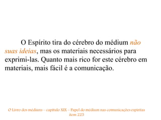 O Espírito tira do cérebro do médium não
suas ideias, mas os materiais necessários para
exprimi-las. Quanto mais rico for este cérebro em
materiais, mais fácil é a comunicação.
 