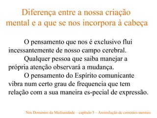 Diferença entre a nossa criação
mental e a que se nos incorpora à cabeça
O pensamento que nos é exclusivo flui
incessantemente de nosso campo cerebral.
Qualquer pessoa que saiba manejar a
própria atenção observará a mudança.
O pensamento do Espírito comunicante
vibra num certo grau de frequencia que tem
relação com a sua maneira es-pecial de expressão.
Nos Domínios da Mediunidade – capítulo 5 – Assimilação de correntes mentais
 
