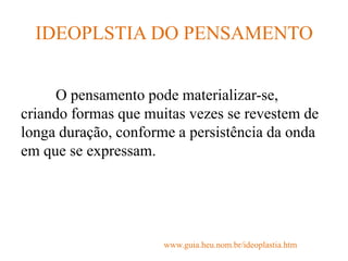 IDEOPLSTIA DO PENSAMENTO
O pensamento pode materializar-se,
criando formas que muitas vezes se revestem de
longa duração, conforme a persistência da onda
em que se expressam.
www.guia.heu.nom.br/ideoplastia.htm
 