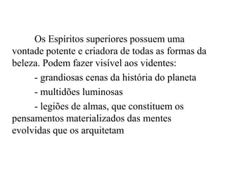 Os Espíritos superiores possuem uma
vontade potente e criadora de todas as formas da
beleza. Podem fazer visível aos videntes:
- grandiosas cenas da história do planeta
- multidões luminosas
- legiões de almas, que constituem os
pensamentos materializados das mentes
evolvidas que os arquitetam
 