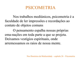 PSICOMETRIA
Nos trabalhos mediúnicos, psicometria é a
faculdade de ler impressões e recordações ao
contato de objetos comuns
O pensamento espalha nossas próprias
ema-nações em toda parte a que se projeta.
Deixamos vestígios espirituais, onde
arremessamos os raios de nossa mente.
Nos Domínios da Mediunidade – capítulo 26 – Psicometria
 