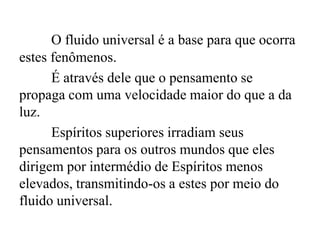 O fluido universal é a base para que ocorra
estes fenômenos.
É através dele que o pensamento se
propaga com uma velocidade maior do que a da
luz.
Espíritos superiores irradiam seus
pensamentos para os outros mundos que eles
dirigem por intermédio de Espíritos menos
elevados, transmitindo-os a estes por meio do
fluido universal.
 