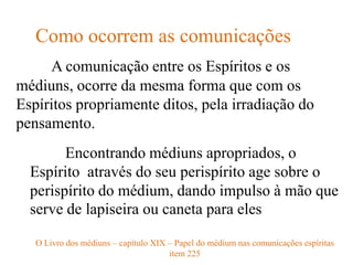 A comunicação entre os Espíritos e os
médiuns, ocorre da mesma forma que com os
Espíritos propriamente ditos, pela irradiação do
pensamento.
Como ocorrem as comunicações
O Livro dos médiuns – capítulo XIX – Papel do médium nas comunicações espíritas
item 225
Encontrando médiuns apropriados, o
Espírito através do seu perispírito age sobre o
perispírito do médium, dando impulso à mão que
serve de lapiseira ou caneta para eles
 