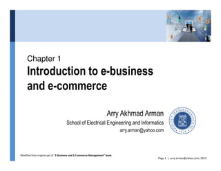 Chapter 1
Introduction to e-business
and e-commerce
Page 1 | arry.arman@yahoo.com, 2013
and e-commerce
Arry Akhmad Arman
School of Electrical Engineering and Informatics
arry.arman@yahoo.com
Modified from original ppt of “E-Business and E-Commerce Management” book.
 