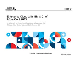© 2013 IBM Corporation
Enterprise Cloud with IBM & Chef
#ChefConf 2013
Ann Marie Fred, SmartCloud Designer and Developer, IBM
Michael Elder, Senior Technical Staff Member, IBM
 