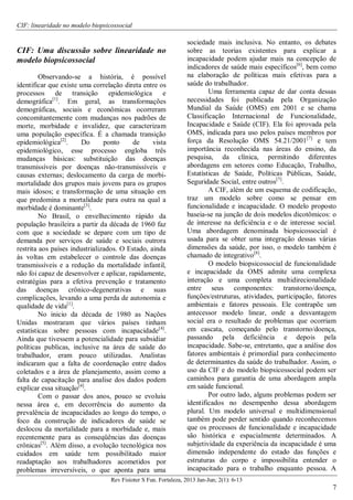 CIF: linearidade no modelo biopsicossocial
Rev Fisioter S Fun. Fortaleza, 2013 Jan-Jun; 2(1): 6-13
7
CIF: Uma discussão sobre linearidade no
modelo biopsicossocial
Observando-se a história, é possível
identificar que existe uma correlação direta entre os
processos de transição epidemiológica e
demográfica[1]
. Em geral, as transformações
demográficas, sociais e econômicas ocorreram
concomitantemente com mudanças nos padrões de
morte, morbidade e invalidez, que caracterizam
uma população específica. É a chamada transição
epidemiológica[2]
. Do ponto de vista
epidemiológico, esse processo engloba três
mudanças básicas: substituição das doenças
transmissíveis por doenças não-transmissíveis e
causas externas; deslocamento da carga de morbi-
mortalidade dos grupos mais jovens para os grupos
mais idosos; e transformação de uma situação em
que predomina a mortalidade para outra na qual a
morbidade é dominante[3]
.
No Brasil, o envelhecimento rápido da
população brasileira a partir da década de 1960 faz
com que a sociedade se depare com um tipo de
demanda por serviços de saúde e sociais outrora
restrita aos países industrializados. O Estado, ainda
às voltas em estabelecer o controle das doenças
transmissíveis e a redução da mortalidade infantil,
não foi capaz de desenvolver e aplicar, rapidamente,
estratégias para a efetiva prevenção e tratamento
das doenças crônico-degenerativas e suas
complicações, levando a uma perda de autonomia e
qualidade de vida[1]
.
No inicio da década de 1980 as Nações
Unidas mostraram que vários países tinham
estatísticas sobre pessoas com incapacidade[4]
.
Ainda que tivessem a potencialidade para subsidiar
políticas publicas, inclusive na área de saúde do
trabalhador, eram pouco utilizadas. Analistas
indicaram que a falta de coordenação entre dados
coletados e a área de planejamento, assim como a
falta de capacitação para analise dos dados podem
explicar essa situação[4]
.
Com o passar dos anos, pouco se evoluiu
nessa área e, em decorrência do aumento da
prevalência de incapacidades ao longo do tempo, o
foco da construção de indicadores de saúde se
deslocou da mortalidade para a morbidade e, mais
recentemente para as conseqüências das doenças
crônicas[5]
. Além disso, a evolução tecnológica nos
cuidados em saúde tem possibilitado maior
readaptação aos trabalhadores acometidos por
problemas irreversíveis, o que aponta para uma
sociedade mais inclusiva. No entanto, os debates
sobre as teorias existentes para explicar a
incapacidade podem ajudar mais na concepção de
indicadores de saúde mais específicos[6]
, bem como
na elaboração de políticas mais efetivas para a
saúde do trabalhador.
Uma ferramenta capaz de dar conta dessas
necessidades foi publicada pela Organização
Mundial da Saúde (OMS) em 2001 e se chama
Classificação Internacional de Funcionalidade,
Incapacidade e Saúde (CIF). Ela foi aprovada pela
OMS, indicada para uso pelos países membros por
força da Resolução OMS 54.21/2001[7]
e tem
importância reconhecida nas áreas do ensino, da
pesquisa, da clínica, permitindo diferentes
abordagens em setores como Educação, Trabalho,
Estatísticas de Saúde, Políticas Públicas, Saúde,
Seguridade Social, entre outros[7]
.
A CIF, além de um esquema de codificação,
traz um modelo sobre como se pensar em
funcionalidade e incapacidade. O modelo proposto
baseia-se na junção de dois modelos dicotômicos: o
de interesse na deficiência e o de interesse social.
Uma abordagem denominada biopsicossocial é
usada para se obter uma integração dessas várias
dimensões da saúde, por isso, o modelo também é
chamado de integrativo[8]
.
O modelo biopsicossocial de funcionalidade
e incapacidade da OMS admite uma complexa
interação e uma completa multidirecionalidade
entre seus componentes: transtorno/doença,
funções/estruturas, atividades, participação, fatores
ambientais e fatores pessoais. Ele contrapõe um
antecessor modelo linear, onde a desvantagem
social era o resultado de problemas que ocorriam
em cascata, começando pelo transtorno/doença,
passando pela deficiência e depois pela
incapacidade. Sabe-se, entretanto, que a análise dos
fatores ambientais é primordial para conhecimento
de determinantes da saúde do trabalhador. Assim, o
uso da CIF e do modelo biopsicossocial podem ser
caminhos para garantia de uma abordagem ampla
em saúde funcional.
Por outro lado, alguns problemas podem ser
identificados no desempenho dessa abordagem
plural. Um modelo universal e multidimensional
também pode perder sentido quando reconhecemos
que os processos de funcionalidade e incapacidade
são histórica e espacialmente determinados. A
subjetividade da experiência da incapacidade é uma
dimensão independente do estado das funções e
estruturas do corpo e impossibilita entender o
incapacitado para o trabalho enquanto pessoa. A
 