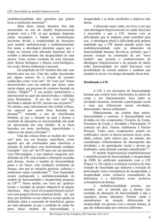 CIF: linearidade no modelo biopsicossocial
Rev Fisioter S Fun. Fortaleza, 2013 Jan-Jun; 2(1): 6-13
8
multidirecionalidade abre caminhos que podem
levar a conclusões incorretas[6]
.
Além disso, muitas barreiras têm sido
encontradas no uso do modelo biopsicossocial
proposto com a CIF, já que qualquer diagrama
estará incompleto e fadado a interpretações
incorretas devido à complexidade de interações
num modelo multidirecional e multidimensional.
Em suma, a abordagem pluralista sugere que o
órgão ou sistema com alteração funcional não é
sozinho o determinante das incapacidades de uma
pessoa. Essas seriam resultado de uma interação
entre fatores biológicos e fatores extra-biológicos,
tais como, fatores ambientais e pessoais.
Tal amplitude da CIF também têm sido uma
barreira para seu uso. Uma das saídas encontradas
por alguns autores foi a criação de resumos
conhecidos como “core sets”. Os “core sets” foram
desenvolvidos com um método que inclui, entre
outras etapas, um processo de consenso baseado na
técnica “Delphi”[9]
. É um projeto multicêntrico e
internacional no qual são desenvolvidas e validadas
essas ferramentas. O uso dos “core sets” tem
facilitado a adoção da CIF, mesmo que em partes[8]
.
No entanto, esses instrumentos têm sofrido críticas,
em especial por serem listas baseadas em
doenças[10]
, tornando o uso da classificação
limitado, já que a situação na qual a doença é
resultado de alterações na funcionalidade não pode
ser apresentada por esse modelo. Já as listas
baseadas em áreas, profissões, especialidades e
objetivos são menos criticadas[11]
.
Uma das críticas feitas ao modelo dos “core
sets” para uso em doenças específicas, como
aqueles que são estruturados para classificar a
situação de indivíduos com determinada condição
(exemplo: “core set” da CIF para uso em pacientes
com Fibromialgia), é que impõem categorias pré-
definidas da CIF, relacionadas a alterações causadas
pela doença. Assim, o modelo de funcionalidade
passa a ser linear, com condições resultantes da
doença, sem que as variações pessoais, culturais e
ambientais sejam consideradas[10]
. Essa linearidade
estaria contrapondo a multidirecionalidade do
modelo de funcionalidade e incapacidade proposto
na CIF[12]
. Nesse sentido, um “core set” genérico
(como o exemplo de projeto disponível na página
eletrônica http://www.icf-research-branch.org/icf-
core-sets-projects/diverse-situations.html), ou por
área, por profissão ou por objetivo (como ajudar na
definição sobre a concessão de benefícios), parece
ser mais adequado, já que a condição de saúde faz
parte desse modelo de funcionalidade e
incapacidade e as áreas, profissões e objetivos não
fazem.
A discussão atual, então, nos leva a crer que
uma abordagem biopsicossocial em saúde funcional
é necessária e que a CIF, mesmo com as
dificuldades que se impõem, pode contribuir para
isso. A abordagem plural é dificultada pela própria
amplitude que a CIF admite quando aceita uma
multidirecionalidade entre as dimensões da
funcionalidade humana. Revela-se, portanto, que é
preciso avançar na construção de um “novo
modelo” que permita o estabelecimento da
abordagem biopsicossocial e da geração de dados
sobre funcionalidade em saúde funcional, com
possibilidade de nortear práticas e condutas que
atendam às novas e às antigas demandas dessa área.
Detalhando a CIF
A CIF é um dicionário de funcionalidade
humana que contém itens relacionados às partes do
corpo e seu funcionamento, itens sobre as
atividades humanas, incluindo a participação social
e itens que influenciam nessas atividades,
denominados ‘fatores ambientais’.
Didaticamente, ela contém duas partes:
funcionalidade e contexto. A funcionalidade está
dividida em três componentes: Funções do Corpo,
Estruturas do Corpo e Atividade e Participação. O
contexto em dois: Fatores Ambientais e Fatores
Pessoais. Todos esses componentes podem ser
codificados, exceto os fatores pessoais (sexo, etnia,
idade, cultura, entre outros) que, no entanto, são
considerados influenciadores do desempenho das
atividades e da participação social e devem ser
lembrados, como defende a própria classificação[13]
.
O modelo biopsicossocial (multidimensonal
e multidirecional) de funcionalidade e incapacidade
da OMS foi publicado juntamente com a CIF
(Figura 1). Ele rejeita a existência exclusiva de uma
situação de linearidade que indicaria a restrição da
participação como conseqüência da incapacidade, a
incapacidade como exclusiva conseqüência da
deficiência e a deficiência como exclusiva
conseqüência da doença.
A multidirecionalidade permite, por
exemplo, que se entenda que a doença seja
resultado de alterações da funcionalidade e não a
causadora dessas alterações. Permite ainda o
entendimento da situação diferenciada de
incapacidade em pessoas com a mesma doença, já
que são influenciadas por contextos diferentes.
 