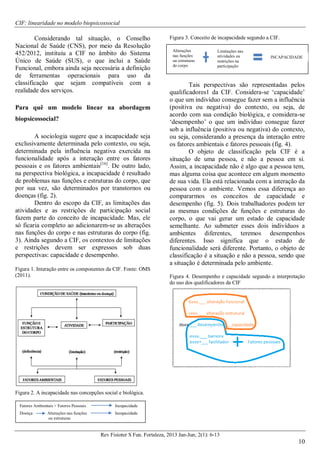 CIF: linearidade no modelo biopsicossocial
Rev Fisioter S Fun. Fortaleza, 2013 Jan-Jun; 2(1): 6-13
10
Considerando tal situação, o Conselho
Nacional de Saúde (CNS), por meio da Resolução
452/2012, instituiu a CIF no âmbito do Sistema
Único de Saúde (SUS), o que inclui a Saúde
Funcional, embora ainda seja necessária a definição
de ferramentas operacionais para uso da
classificação que sejam compatíveis com a
realidade dos serviços.
Para quê um modelo linear na abordagem
biopsicossocial?
A sociologia sugere que a incapacidade seja
exclusivamente determinada pelo contexto, ou seja,
determinada pela influência negativa exercida na
funcionalidade após a interação entre os fatores
pessoais e os fatores ambientais[16]
. De outro lado,
na perspectiva biológica, a incapacidade é resultado
de problemas nas funções e estruturas do corpo, que
por sua vez, são determinados por transtornos ou
doenças (fig. 2).
Dentro do escopo da CIF, as limitações das
atividades e as restrições de participação social
fazem parte do conceito de incapacidade. Mas, ele
só ficaria completo ao adicionarem-se as alterações
nas funções do corpo e nas estruturas do corpo (fig.
3). Ainda segundo a CIF, os contextos de limitações
e restrições devem ser expressos sob duas
perspectivas: capacidade e desempenho.
Figura 1. Interação entre os componentes da CIF. Fonte: OMS
(2011).
Figura 2. A incapacidade nas concepções social e biológica.
Figura 3. Conceito de incapacidade segundo a CIF.
Tais perspectivas são representadas pelos
qualificadores1 da CIF. Considera-se ‘capacidade’
o que um indivíduo consegue fazer sem a influência
(positiva ou negativa) do contexto, ou seja, de
acordo com sua condição biológica, e considera-se
‘desempenho’ o que um indivíduo consegue fazer
sob a influência (positiva ou negativa) do contexto,
ou seja, considerando a presença da interação entre
os fatores ambientais e fatores pessoais (fig. 4).
O objeto de classificação pela CIF é a
situação de uma pessoa, e não a pessoa em si.
Assim, a incapacidade não é algo que a pessoa tem,
mas alguma coisa que acontece em algum momento
de sua vida. Ela está relacionada com a interação da
pessoa com o ambiente. Vemos essa diferença ao
compararmos os conceitos de capacidade e
desempenho (fig. 5). Dois trabalhadores podem ter
as mesmas condições de funções e estruturas do
corpo, o que vai gerar um estado de capacidade
semelhante. Ao submeter esses dois indivíduos a
ambientes diferentes, teremos desempenhos
diferentes. Isso significa que o estado de
funcionalidade será diferente. Portanto, o objeto de
classificação é a situação e não a pessoa, sendo que
a situação é determinada pelo ambiente.
Figura 4. Desempenho e capacidade segundo a interpretação
do uso dos qualificadores da CIF
Fatores Ambientais + Fatores Pessoais Incapacidade
Doença Alterações nas funções Incapacidade
ou estruturas
Alterações
nas funções
ou estruturas
do corpo
Limitações nas
atividades ou
restrições na
participação
INCAPACIDADE
 