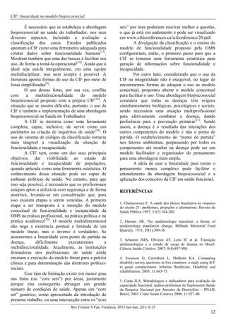 CIF: linearidade no modelo biopsicossocial
Rev Fisioter S Fun. Fortaleza, 2013 Jan-Jun; 2(1): 6-13
12
É necessário que se estabeleça a abordagem
biopsicossocial na saúde do trabalhador, nos seus
diversos aspectos, incluindo a avaliação e
classificação dos casos. Estudos publicados
apontam a CIF como uma ferramenta adequada para
coletar dados sobre funcionalidade humana[17]
.
Mostram também que uma das buscas é facilitar seu
uso, de forma a torná-la operacional[18]
. Ainda que o
ideal seja usá-la integralmente, em uma equipe
multidisciplinar, isso nem sempre é possível. A
literatura aponta formas de uso da CIF por meio de
listas simplificadas[8]
.
O uso dessas listas, por sua vez, conflita
com a multidirecionalidade do modelo
biopsicossocial proposto com a própria CIF[10]
. A
situação que se mostra dificulta, portanto, o uso da
CIF e também a implementação de uma abordagem
biopsicossocial na Saúde do Trabalhador.
A CIF se mostrou como uma ferramenta
completa, capaz, inclusive, de servir como um
parâmetro na criação de inquéritos de saúde[19]
. O
uso do sistema de códigos da classificação tornaria
mais tangível a visualização da situação de
funcionalidade e incapacidade.
A CIF tem, como um dos seus principais
objetivos, dar visibilidade ao estado de
funcionalidade e incapacidade de populações,
quando aplicada como uma ferramenta estatística. O
conhecimento dessa situação pode ser capaz de
embasar políticas de saúde. No entanto, para que
isso seja possível, é necessário que os profissionais
estejam aptos a utilizá-la com segurança e de forma
assertiva, levando-se em consideração que, para
isso existem etapas a serem vencidas. A primeira
etapa a ser transposta é a inserção do modelo
conceitual de funcionalidade e incapacidade da
OMS na prática profissional, na prática política e na
prática acadêmica[20]
. O modelo multidimensional
não nega a existência pontual e limitada de um
modelo linear, mas o inverso é verdadeiro. Se
assumirmos a linearidade com ponto de partida na
doença, dificilmente executaremos a
multidirecionalidade. Atualmente, as instituições
formadoras dos profissionais de saúde ainda
ensinam a execução do modelo linear para a prática
clínica e para determinação das diretrizes político-
sociais.
Esse tipo de limitação existe em menor grau
nas listas (ou “core sets”) por áreas, justamente
porque elas conseguirão abranger um grande
número de condições de saúde. Apenas um “core
set” genérico, como apresentado da introdução do
presente trabalho, ou uma intersecção entre os “core
sets” por área poderiam resolver melhor a questão,
o que já está em andamento e pode ser visualizado
em www.cihiconferences.ca/icfconference/20.pdf.
A divulgação da classificação e o ensino do
modelo de funcionalidade proposto pela OMS
configurariam, então, o primeiro passo para que a
CIF se tornasse uma ferramenta estatística para
geração de informações sobre funcionalidade e
incapacidade.
Por outro lado, considerando que o uso da
CIF na integralidade não é exequível, no lugar de
encontrarmos formas de adequar o uso ao modelo
conceitual, propomos alterar o modelo conceitual
para facilitar o uso. Uma abordagem biopsicossocial
considera que todas as doenças têm origens
simultaneamente biológicas, psicológicas e sociais,
sendo necessária uma atuação multiprofissional
para efetivamente combater a doença, dando
preferência para a prevenção primária[21]
. Sendo
assim, a doença é o resultado das interações dos
outros componentes do modelo e não o ponto de
partida. O estabelecimento do “ponto de partida”
nos fatores ambientais, perpassando por todos os
componentes até resultar na doença pode ser um
modelo facilitador e organizador do pensamento
para uma abordagem mais ampla.
A ideia de usar a linearidade para tornar o
pensamento menos complexo pode facilitar o
entendimento da abordagem biopsicossocial e a
aplicação dos conceitos da CIF em saúde funcional.
REFERÊNCIAS
1. Chaimowiscz F. A saúde dos idosos brasileiros às vésperas
do século 21: problemas, projeções e alternativas. Revista de
Saúde Pública 1997; 31(2):184-200.
2. Omram AR. The epidemiologic transition: a theory of
epidemiology population change. Milbank Memorial Fund
Quartely. 1971; 29(1):509-38.
3. Schamm JMA, Oliveira AF, Leite IC et al. Transição
epidemiológica e o estudo de carga de doença no Brasil.
Ciência Saúde Coletiva. 2007; 9(4):897-908.
4. Swanson G, Carrothers L, Mulhorn KA. Comparing
disability survey questions in five countries: a study using ICF
to guide compariosons. Informa Healthcare, Disability and
rehabilitation. 2003; 11:665-75.
5. Costa JLA. Metodologias e indicadores para avaliação da
capacidade funcional: análise preliminar do Suplemento Saúde
da Pesquisa Nacional por Amostra de Domicílios – PNAD,
Brasil, 2003. Ciênc Saúde Coletiva 2006; 11:927-40.
 