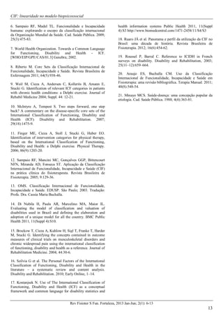 CIF: linearidade no modelo biopsicossocial
Rev Fisioter S Fun. Fortaleza, 2013 Jan-Jun; 2(1): 6-13
13
6. Sampaio RF, Madel TL. Funcionalidade e Incapacidade
humana: explorando o escopo da classificação internacional
da Organização Mundial da Saúde. Cad. Saúde Pública. 2009;
25(3):475-83.
7. World Health Organization. Towards a Common Language
for Functioning, Disability and Health - ICF.
[WHO/EIP/GPE/CAS/01.3] Genebra; 2002.
8. Riberto M. Core Sets da Classificação Internacional de
Funcionalidade, Incapacidade e Saúde. Revista Brasileira de
Enfermagem 2011; 64(5):938-46.
9. Weil M, Cieza A, Andersen C, Kollerits B, Amann E,
Stucki G. Identification of relevant ICF categories in patients
with chronic health conditions: a Delphi exercise. Journal of
Rehabil Medicine 2004; Suppl. 44: 12-21.
10. McIntyre A, Tempest S. Two steps forward, one step
back? A commentary on the disease-specific core sets of the
International Classification of Functioning, Disability and
Health (ICF). Disability and Rehabilitation. 2007;
29(18):1475-9.
11. Finger ME, Cieza A, Stoll J, Stucki G, Huber EO.
Identification of intervention categories for physical therapy,
based on the International Classification of Functioning,
Disability and Health: a Delphi exercise. Physical Therapy.
2006; 86(9):1203-20.
12. Sampaio RF, Mancini MC, Gonçalves GGP, Bittencourt
NFN, Miranda AD, Fonseca ST. Aplicação da Classificação
Internacional de Funcionalidade, Incapacidade e Saúde (CIF)
na prática clínica do fisioterapeuta. Revista Brasileira de
Fisioterapia. 2005; 9:129-36.
13. OMS. Classificação Internacional de Funcionalidade,
Incapacidade e Saúde. EDUSP. São Paulo; 2003. Tradução:
Profa. Dra. Cassia Maria Buchalla.
14. Di Nubila H, Paula AR, Marcelino MA, Maior IL.
Evaluating the model of classification and valuation of
disabilities used in Brazil and defining the elaboration and
adoption of a unique model for all the country. BMC Public
Health 2011, 11(Suppl 4):S10.
15. Brockow T, Cieza A, Kuhlow H, Sigl T, Franke T, Harder
M, Stucki G. Identifying the concepts contained in outcome
measures of clinical trials on musculoskeletal disorders and
chronic widespread pain using the international classification
of functioning, disability and health as a reference. Journal of
Rehabilitation Medicine. 2004; 44:30-6.
16. Szilvia G et al. The Personal Factors of the International
Classification of Functioning, Disability and Health in the
literature – a systematic review and content analysis.
Disability and Rehabilitation. 2010; Early Online, 1–14.
17. Kostanjsek N. Use of The International Classification of
Functioning, Disability and Health (ICF) as a conceptual
framework and common language for disability statistics and
health information systems Public Health 2011, 11(Suppl
4):S3 http://www.biomedcentral.com/1471-2458/11/S4/S3
18. Ruaro JÁ et al. Panorama e perfil da utilização da CIF no
Brasil: uma década de história. Revista Brasileira de
Fisioterapia. 2012; 16(6):454-62.
19. Roussel P, Barral C. Reference to ICIDH in French
surveys on disability. Disability and Rehabilitation, 2003;
25(11–12):659–664.
20. Araujo ES, Buchalla CM. Uso da Classificação
Internacional de Funcionalidade, Incapacidade e Saúde em
Fisioterapia: uma revisão bibliográfica. Terapia Manual. 2011;
40(8):548-54.
21. Minayo MCS. Saúde-doença: uma concepção popular da
etiologia. Cad. Saúde Pública. 1988; 4(4):363-81.
 