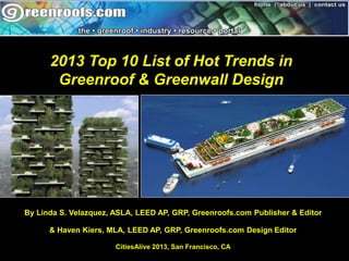 2013 Top 10 List of Hot Trends in 
Greenroof & Greenwall Design 
By Linda S. Velazquez, ASLA, LEED AP, GRP, Greenroofs.com Publisher & Editor 
& Haven Kiers, MLA, LEED AP, GRP, Greenroofs.com Design Editor 
CitiesAlive 2013, San Francisco, CA 
 