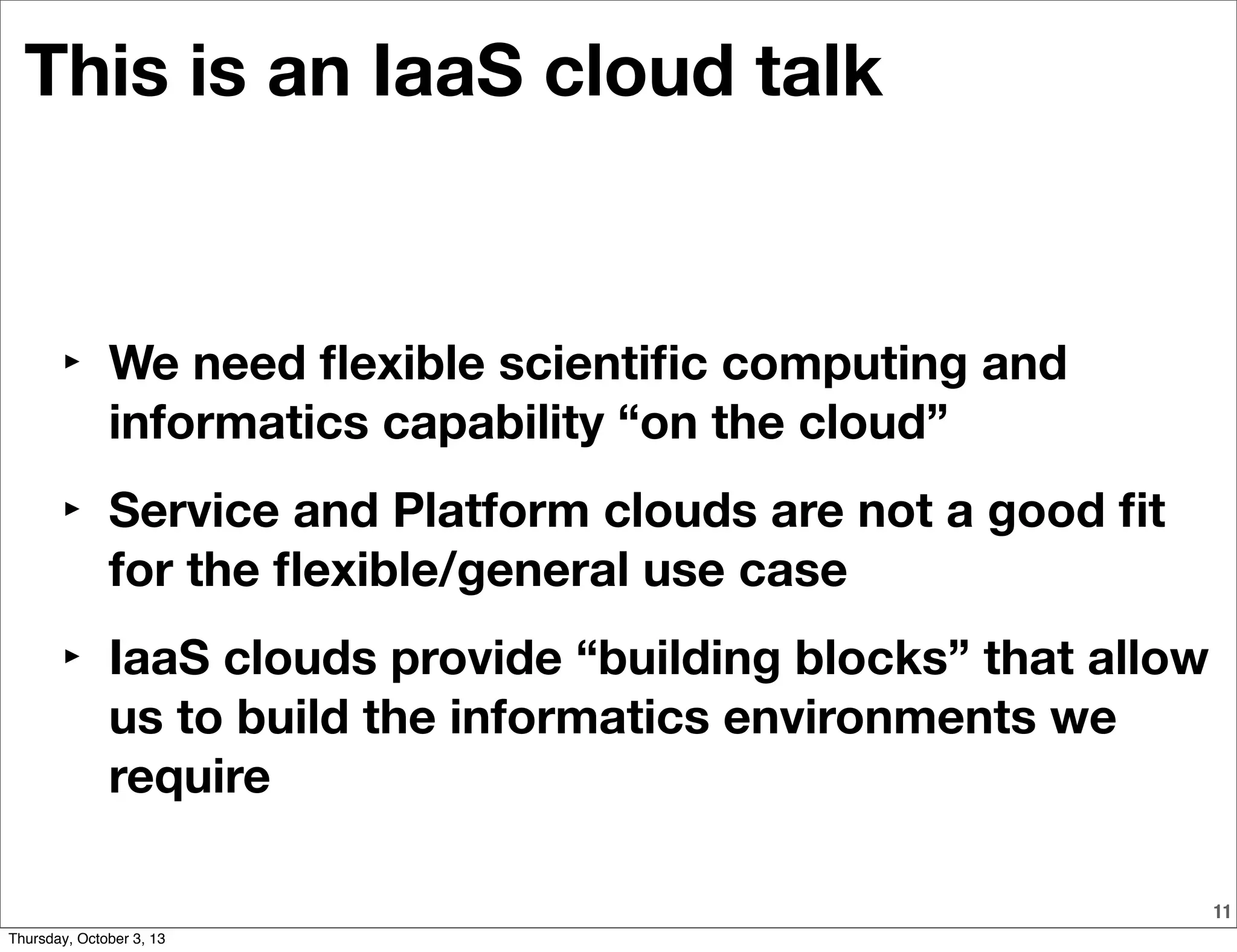11
This is an IaaS cloud talk
‣ We need ﬂexible scientiﬁc computing and
informatics capability “on the cloud”
‣ Service and Platform clouds are not a good ﬁt
for the ﬂexible/general use case
‣ IaaS clouds provide “building blocks” that allow
us to build the informatics environments we
require
Thursday, October 3, 13
 