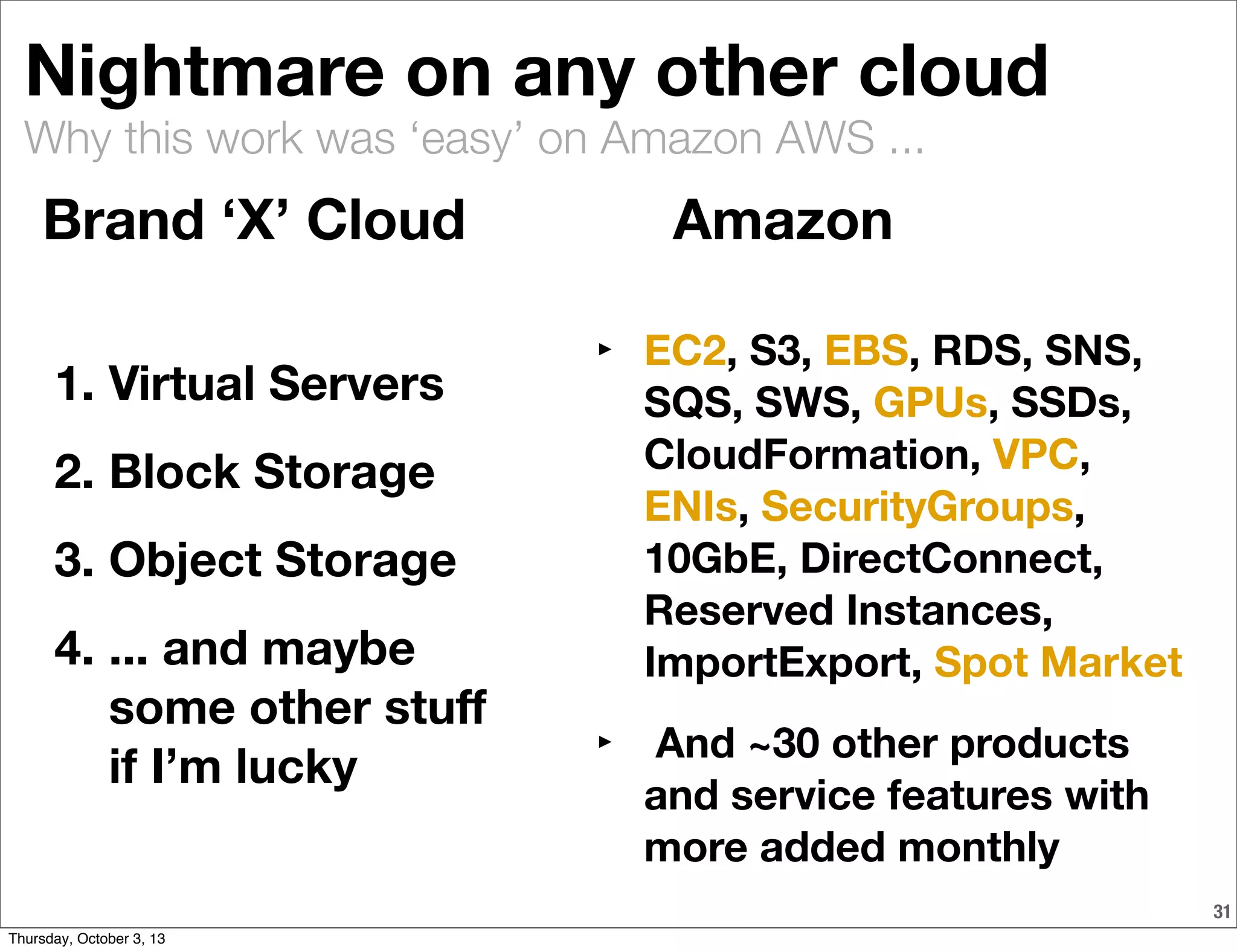 Why this work was ‘easy’ on Amazon AWS ...
31
Nightmare on any other cloud
1. Virtual Servers
2. Block Storage
3. Object Storage
4. ... and maybe
some other stuﬀ
if I’m lucky
‣ EC2, S3, EBS, RDS, SNS,
SQS, SWS, GPUs, SSDs,
CloudFormation, VPC,
ENIs, SecurityGroups,
10GbE, DirectConnect,
Reserved Instances,
ImportExport, Spot Market
‣ And ~30 other products
and service features with
more added monthly
Brand ‘X’ Cloud Amazon
Thursday, October 3, 13
 