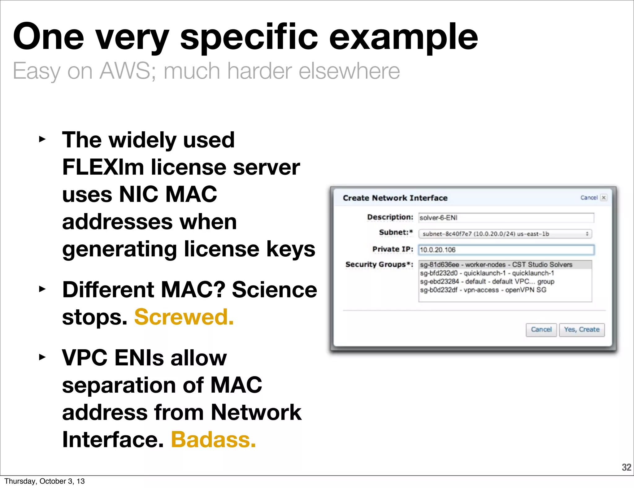 Easy on AWS; much harder elsewhere
One very speciﬁc example
32
‣ The widely used
FLEXlm license server
uses NIC MAC
addresses when
generating license keys
‣ Diﬀerent MAC? Science
stops. Screwed.
‣ VPC ENIs allow
separation of MAC
address from Network
Interface. Badass.
Thursday, October 3, 13
 
