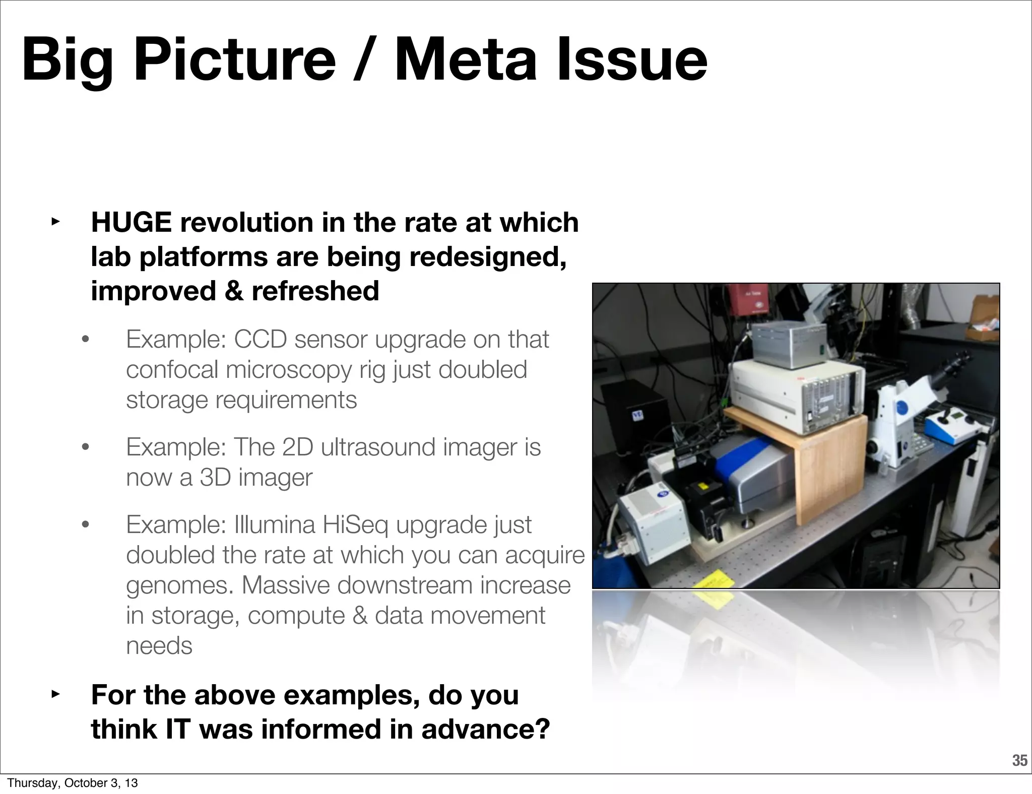 35
Big Picture / Meta Issue
‣ HUGE revolution in the rate at which
lab platforms are being redesigned,
improved & refreshed
• Example: CCD sensor upgrade on that
confocal microscopy rig just doubled
storage requirements
• Example: The 2D ultrasound imager is
now a 3D imager
• Example: Illumina HiSeq upgrade just
doubled the rate at which you can acquire
genomes. Massive downstream increase
in storage, compute & data movement
needs
‣ For the above examples, do you
think IT was informed in advance?
Thursday, October 3, 13
 