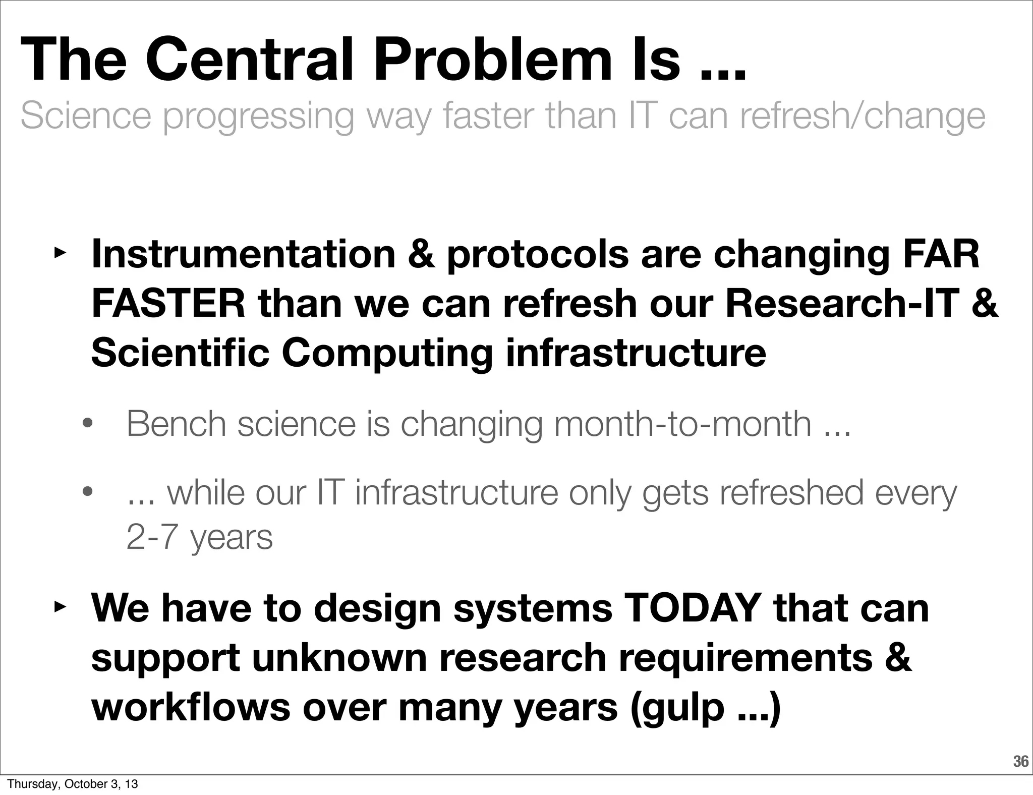 Science progressing way faster than IT can refresh/change
The Central Problem Is ...
‣ Instrumentation & protocols are changing FAR
FASTER than we can refresh our Research-IT &
Scientiﬁc Computing infrastructure
• Bench science is changing month-to-month ...
• ... while our IT infrastructure only gets refreshed every
2-7 years
‣ We have to design systems TODAY that can
support unknown research requirements &
workﬂows over many years (gulp ...)
36
Thursday, October 3, 13
 