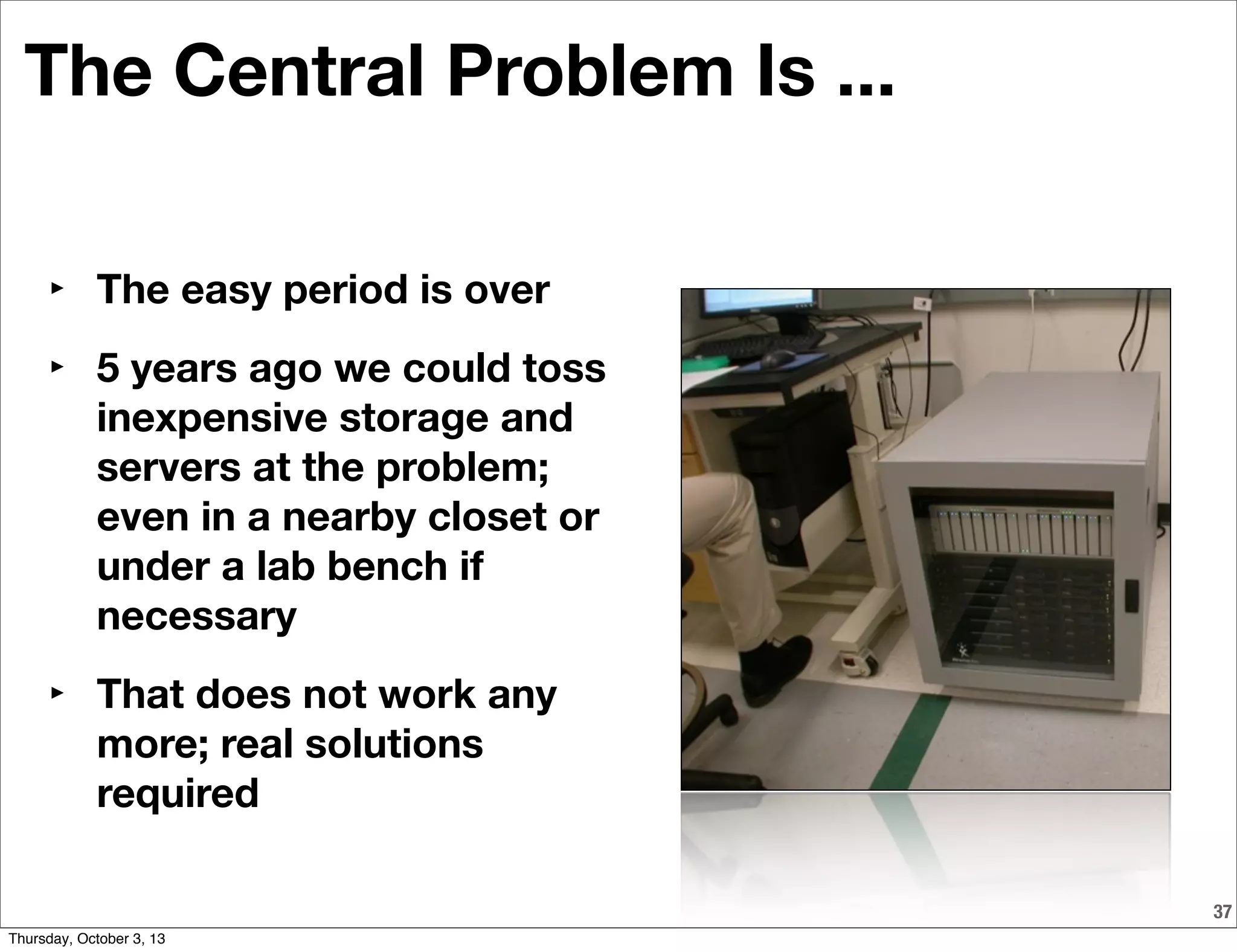 The Central Problem Is ...
‣ The easy period is over
‣ 5 years ago we could toss
inexpensive storage and
servers at the problem;
even in a nearby closet or
under a lab bench if
necessary
‣ That does not work any
more; real solutions
required
37
Thursday, October 3, 13
 