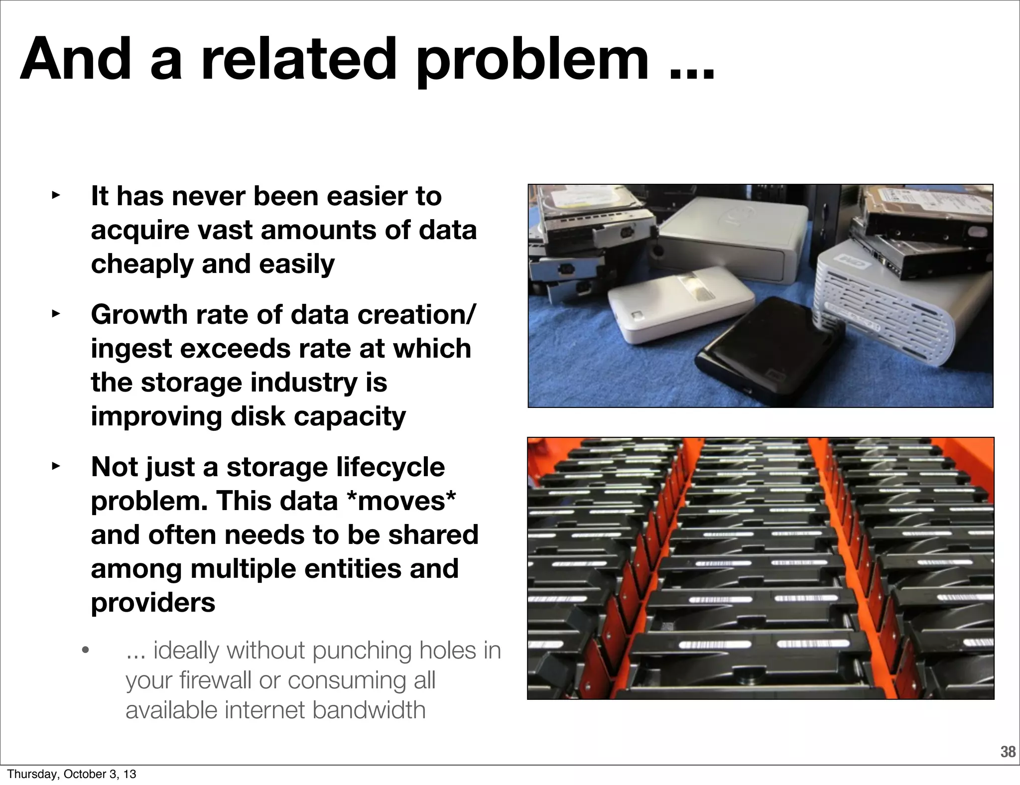 And a related problem ...
‣ It has never been easier to
acquire vast amounts of data
cheaply and easily
‣ Growth rate of data creation/
ingest exceeds rate at which
the storage industry is
improving disk capacity
‣ Not just a storage lifecycle
problem. This data *moves*
and often needs to be shared
among multiple entities and
providers
• ... ideally without punching holes in
your ﬁrewall or consuming all
available internet bandwidth
38
Thursday, October 3, 13
 