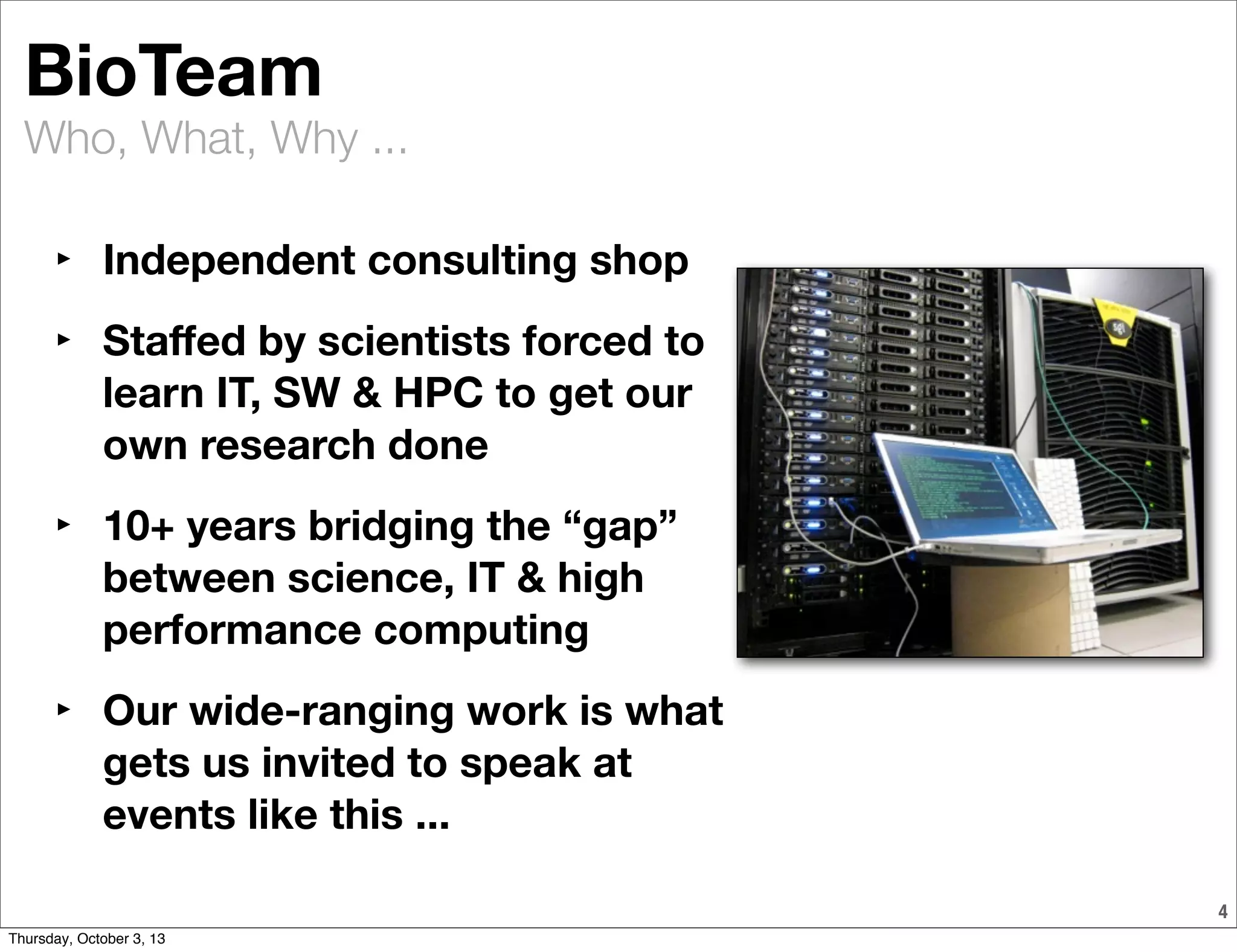 Who, What, Why ...
4
BioTeam
‣ Independent consulting shop
‣ Staﬀed by scientists forced to
learn IT, SW & HPC to get our
own research done
‣ 10+ years bridging the “gap”
between science, IT & high
performance computing
‣ Our wide-ranging work is what
gets us invited to speak at
events like this ...
Thursday, October 3, 13
 