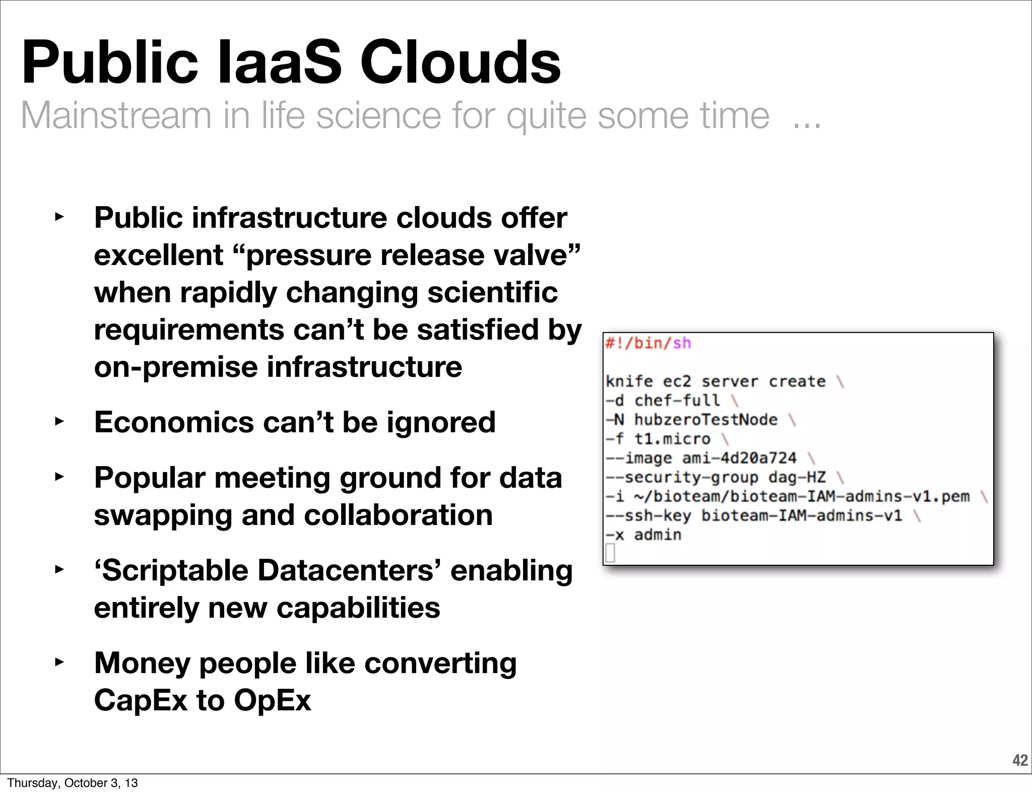 Mainstream in life science for quite some time ...
42
Public IaaS Clouds
‣ Public infrastructure clouds oﬀer
excellent “pressure release valve”
when rapidly changing scientiﬁc
requirements can’t be satisﬁed by
on-premise infrastructure
‣ Economics can’t be ignored
‣ Popular meeting ground for data
swapping and collaboration
‣ ‘Scriptable Datacenters’ enabling
entirely new capabilities
‣ Money people like converting
CapEx to OpEx
Thursday, October 3, 13
 