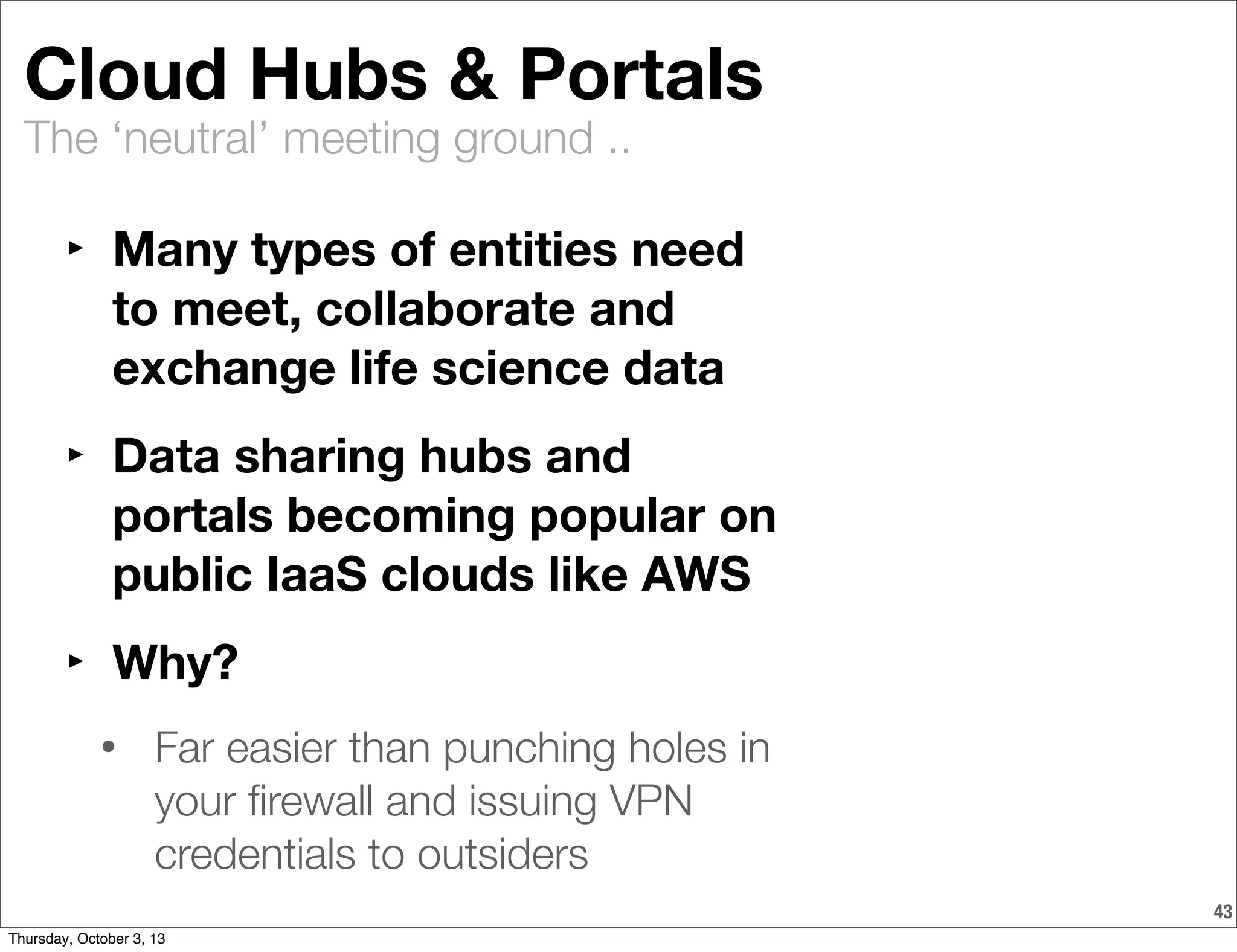 The ‘neutral’ meeting ground ..
43
Cloud Hubs & Portals
‣ Many types of entities need
to meet, collaborate and
exchange life science data
‣ Data sharing hubs and
portals becoming popular on
public IaaS clouds like AWS
‣ Why?
• Far easier than punching holes in
your ﬁrewall and issuing VPN
credentials to outsiders
Thursday, October 3, 13
 