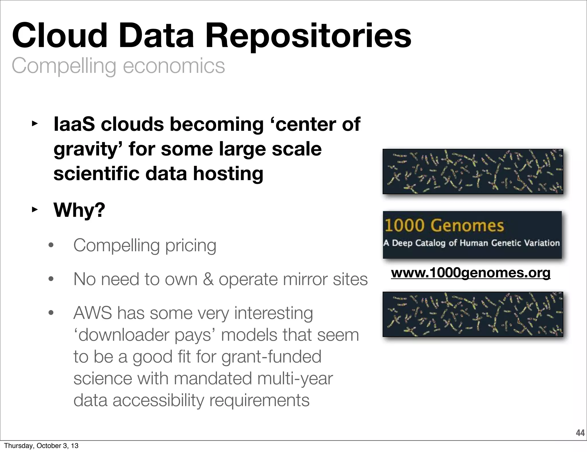 Compelling economics
44
Cloud Data Repositories
‣ IaaS clouds becoming ‘center of
gravity’ for some large scale
scientiﬁc data hosting
‣ Why?
• Compelling pricing
• No need to own & operate mirror sites
• AWS has some very interesting
‘downloader pays’ models that seem
to be a good ﬁt for grant-funded
science with mandated multi-year
data accessibility requirements
www.1000genomes.org
Thursday, October 3, 13
 