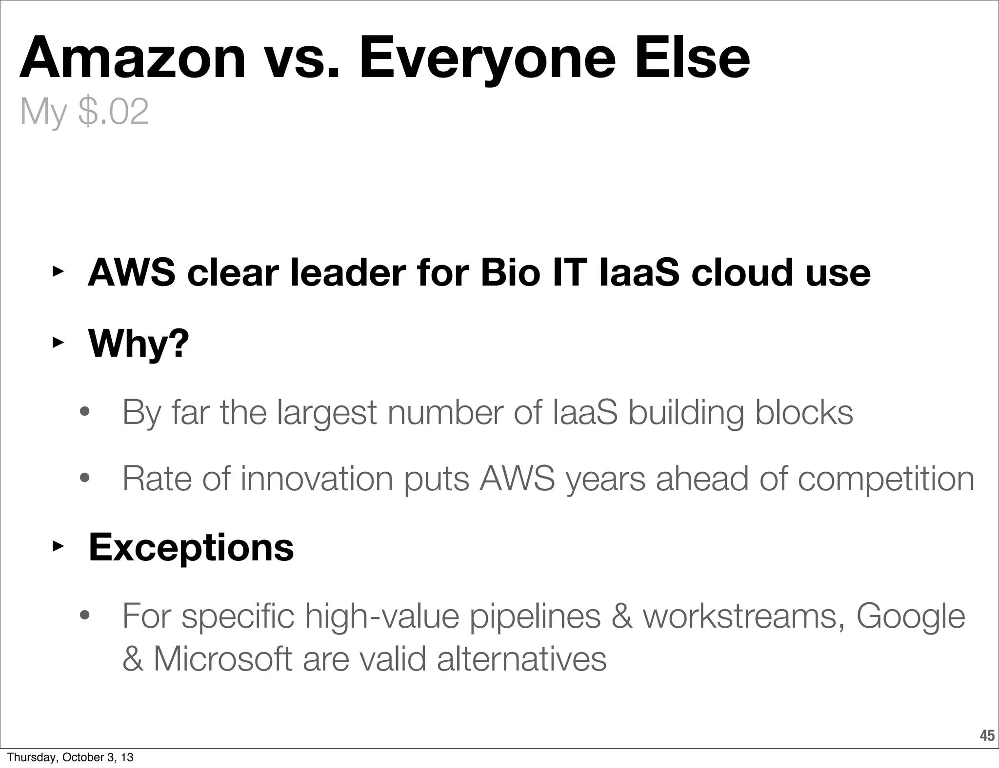 My $.02
Amazon vs. Everyone Else
‣ AWS clear leader for Bio IT IaaS cloud use
‣ Why?
• By far the largest number of IaaS building blocks
• Rate of innovation puts AWS years ahead of competition
‣ Exceptions
• For speciﬁc high-value pipelines & workstreams, Google
& Microsoft are valid alternatives
45
Thursday, October 3, 13
 