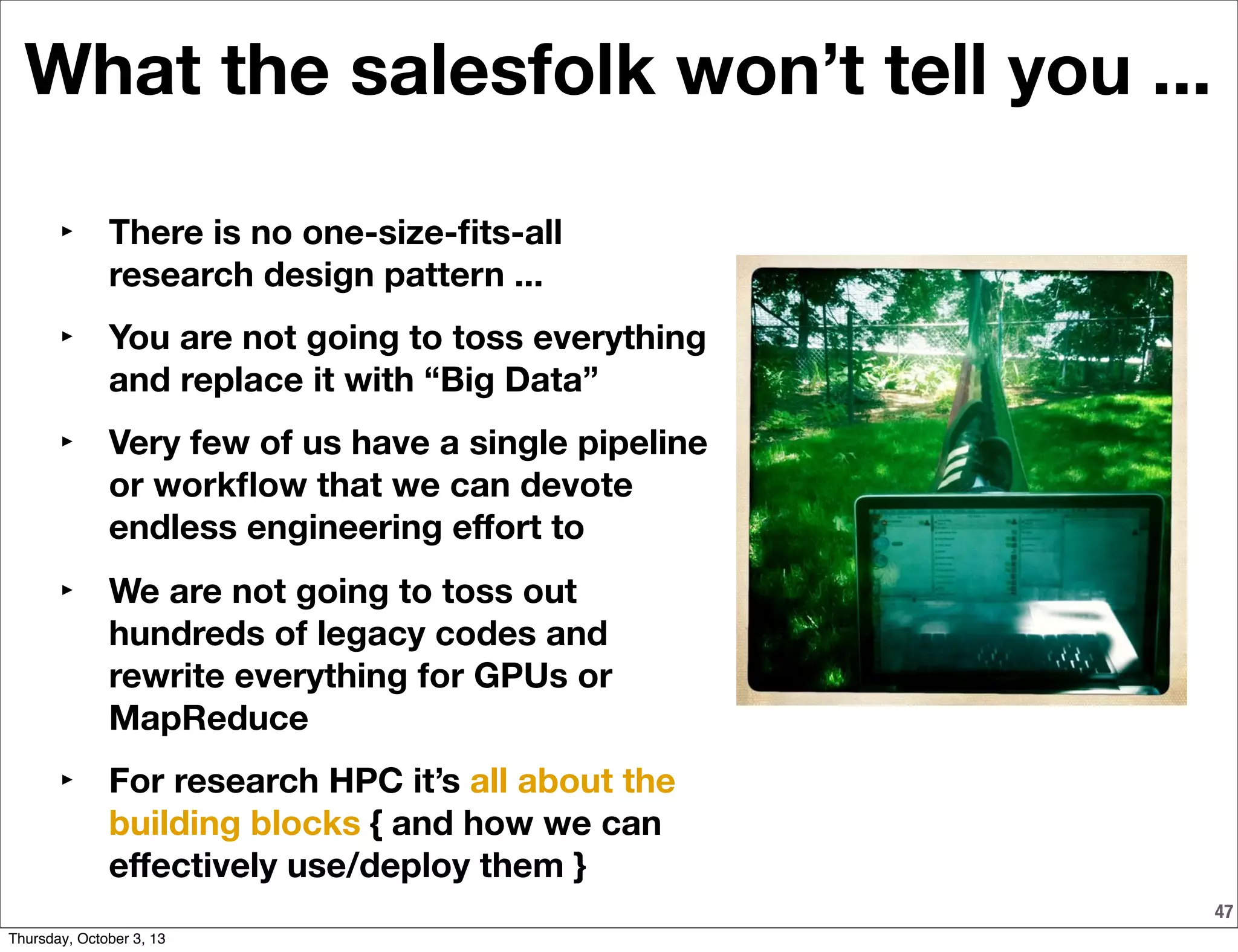What the salesfolk won’t tell you ...
47
‣ There is no one-size-ﬁts-all
research design pattern ...
‣ You are not going to toss everything
and replace it with “Big Data”
‣ Very few of us have a single pipeline
or workﬂow that we can devote
endless engineering eﬀort to
‣ We are not going to toss out
hundreds of legacy codes and
rewrite everything for GPUs or
MapReduce
‣ For research HPC it’s all about the
building blocks { and how we can
eﬀectively use/deploy them }
Thursday, October 3, 13
 
