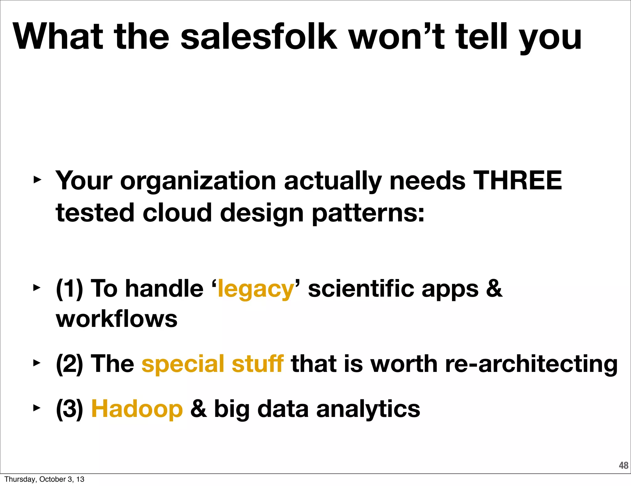 48
What the salesfolk won’t tell you
‣ Your organization actually needs THREE
tested cloud design patterns:
‣ (1) To handle ‘legacy’ scientiﬁc apps &
workﬂows
‣ (2) The special stuﬀ that is worth re-architecting
‣ (3) Hadoop & big data analytics
Thursday, October 3, 13
 