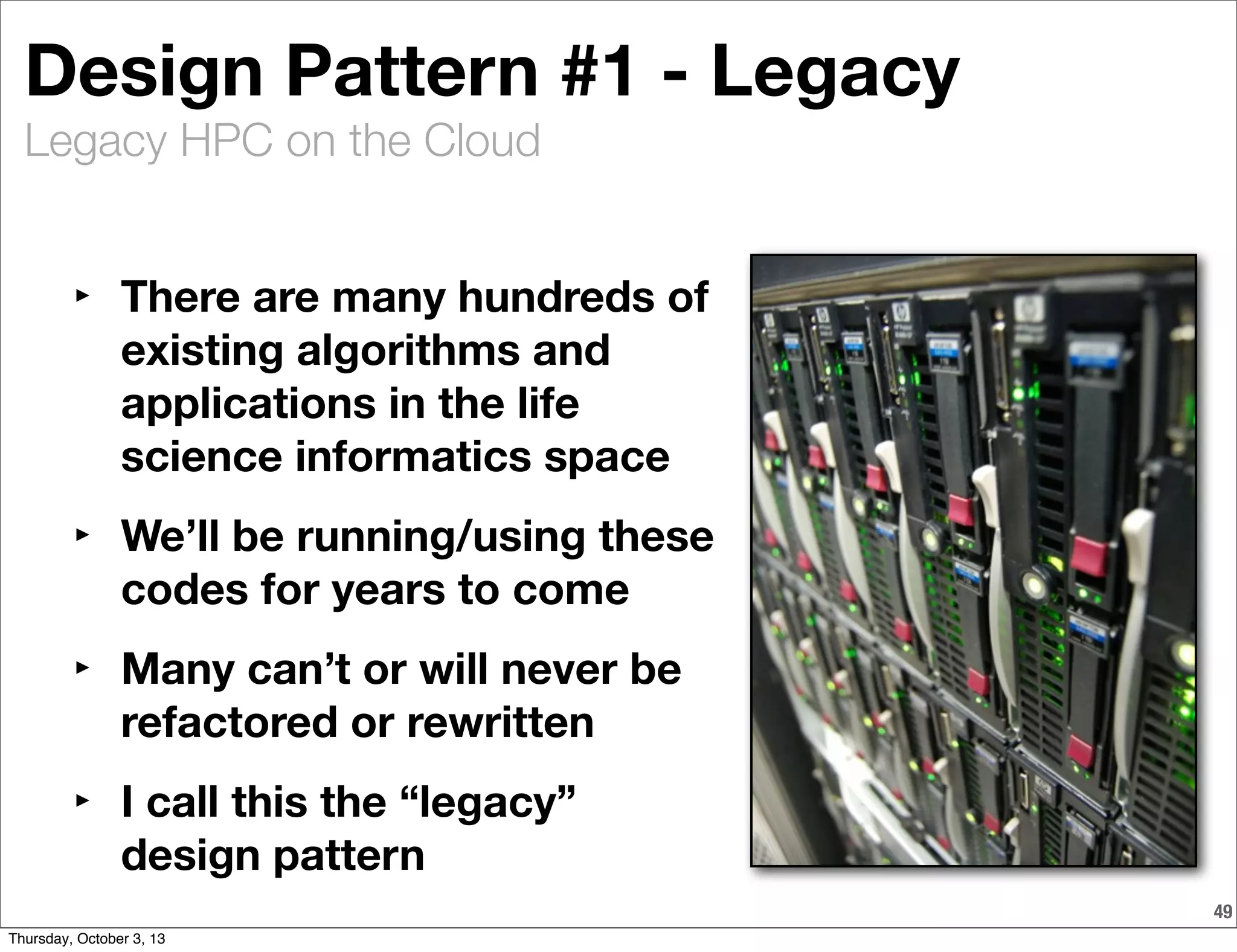 Legacy HPC on the Cloud
49
Design Pattern #1 - Legacy
‣ There are many hundreds of
existing algorithms and
applications in the life
science informatics space
‣ We’ll be running/using these
codes for years to come
‣ Many can’t or will never be
refactored or rewritten
‣ I call this the “legacy”
design pattern
Thursday, October 3, 13
 