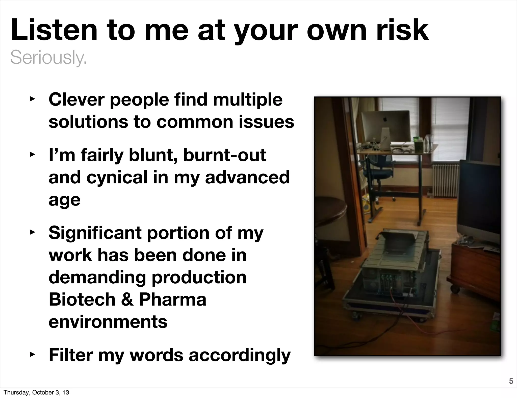 Seriously.
Listen to me at your own risk
‣ Clever people ﬁnd multiple
solutions to common issues
‣ I’m fairly blunt, burnt-out
and cynical in my advanced
age
‣ Signiﬁcant portion of my
work has been done in
demanding production
Biotech & Pharma
environments
‣ Filter my words accordingly
5
Thursday, October 3, 13
 