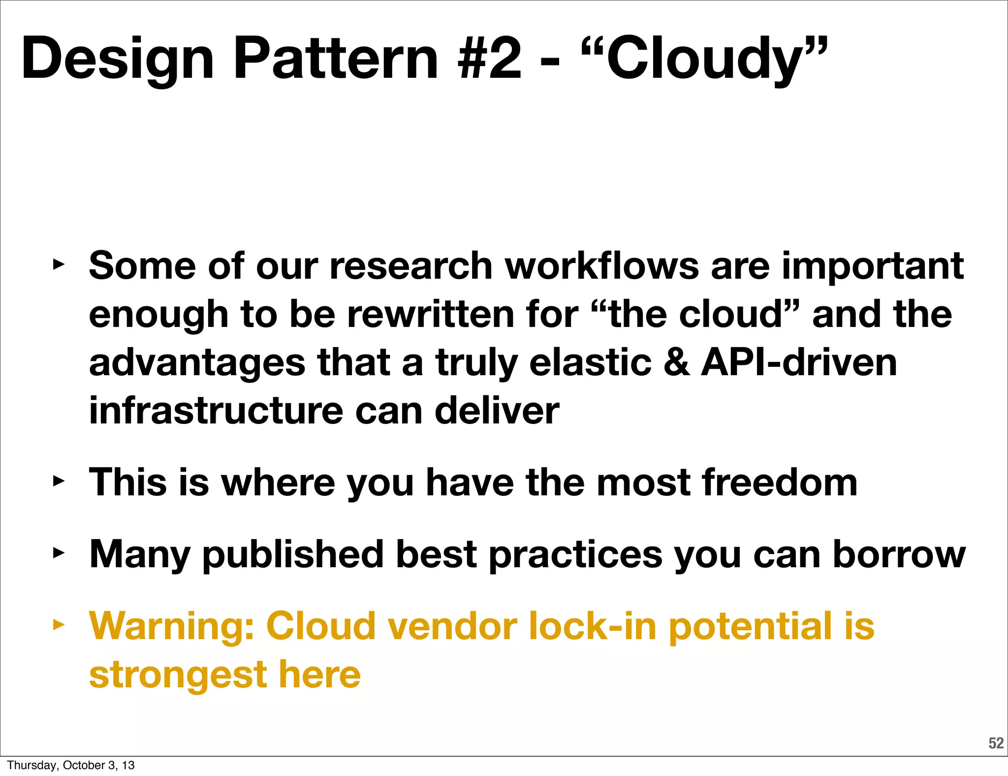 52
Design Pattern #2 - “Cloudy”
‣ Some of our research workﬂows are important
enough to be rewritten for “the cloud” and the
advantages that a truly elastic & API-driven
infrastructure can deliver
‣ This is where you have the most freedom
‣ Many published best practices you can borrow
‣ Warning: Cloud vendor lock-in potential is
strongest here
Thursday, October 3, 13
 
