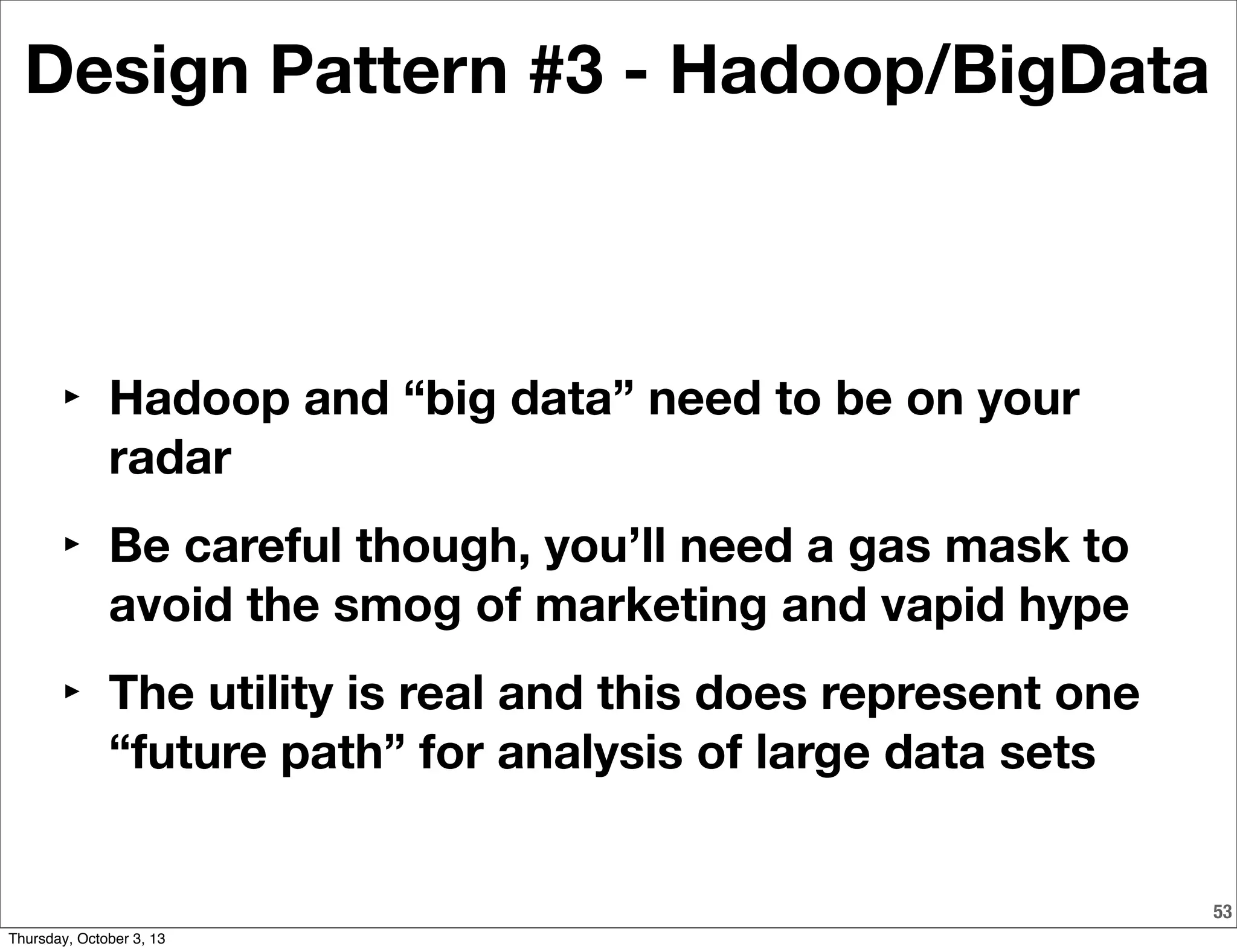 53
Design Pattern #3 - Hadoop/BigData
‣ Hadoop and “big data” need to be on your
radar
‣ Be careful though, you’ll need a gas mask to
avoid the smog of marketing and vapid hype
‣ The utility is real and this does represent one
“future path” for analysis of large data sets
Thursday, October 3, 13
 