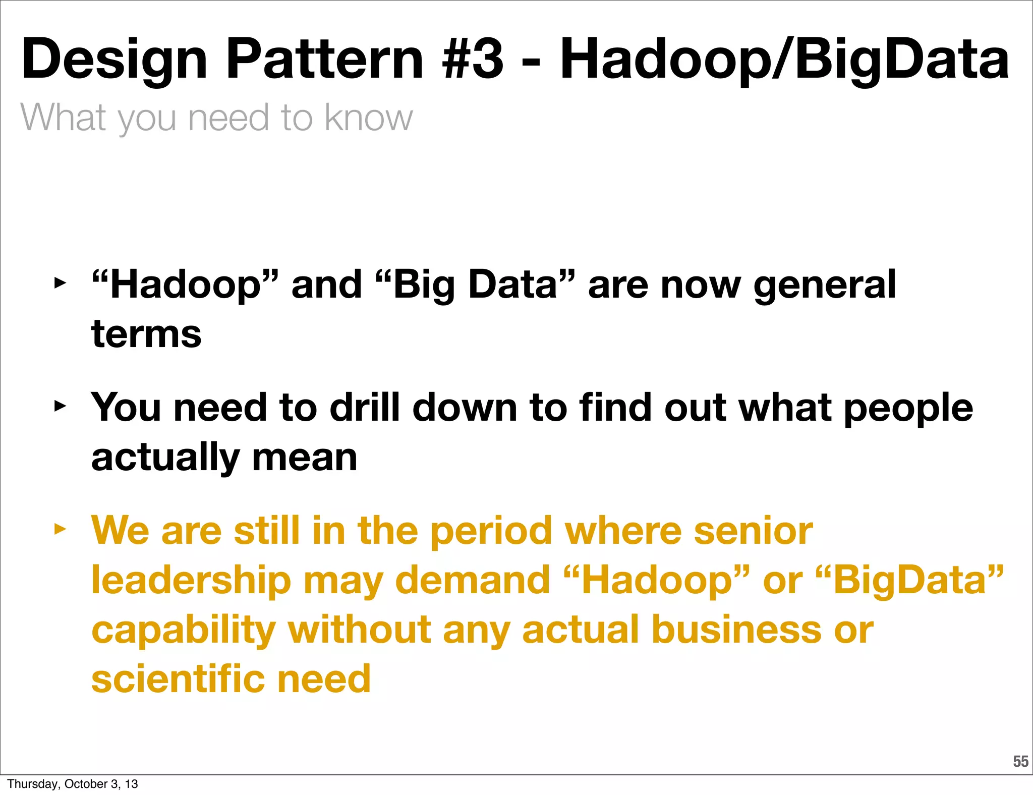What you need to know
55
Design Pattern #3 - Hadoop/BigData
‣ “Hadoop” and “Big Data” are now general
terms
‣ You need to drill down to ﬁnd out what people
actually mean
‣ We are still in the period where senior
leadership may demand “Hadoop” or “BigData”
capability without any actual business or
scientiﬁc need
Thursday, October 3, 13
 