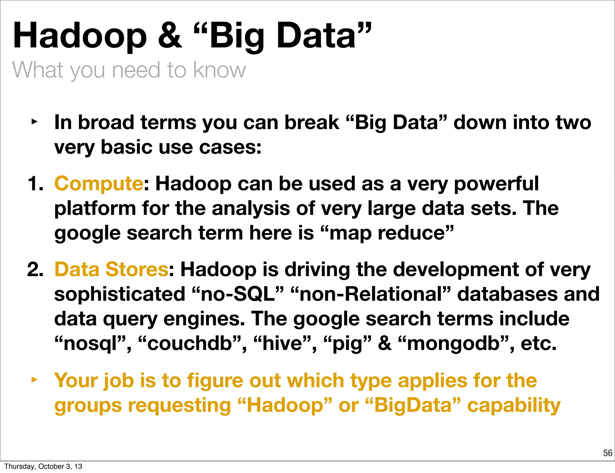 What you need to know
56
Hadoop & “Big Data”
‣ In broad terms you can break “Big Data” down into two
very basic use cases:
1. Compute: Hadoop can be used as a very powerful
platform for the analysis of very large data sets. The
google search term here is “map reduce”
2. Data Stores: Hadoop is driving the development of very
sophisticated “no-SQL” “non-Relational” databases and
data query engines. The google search terms include
“nosql”, “couchdb”, “hive”, “pig” & “mongodb”, etc.
‣ Your job is to ﬁgure out which type applies for the
groups requesting “Hadoop” or “BigData” capability
Thursday, October 3, 13
 