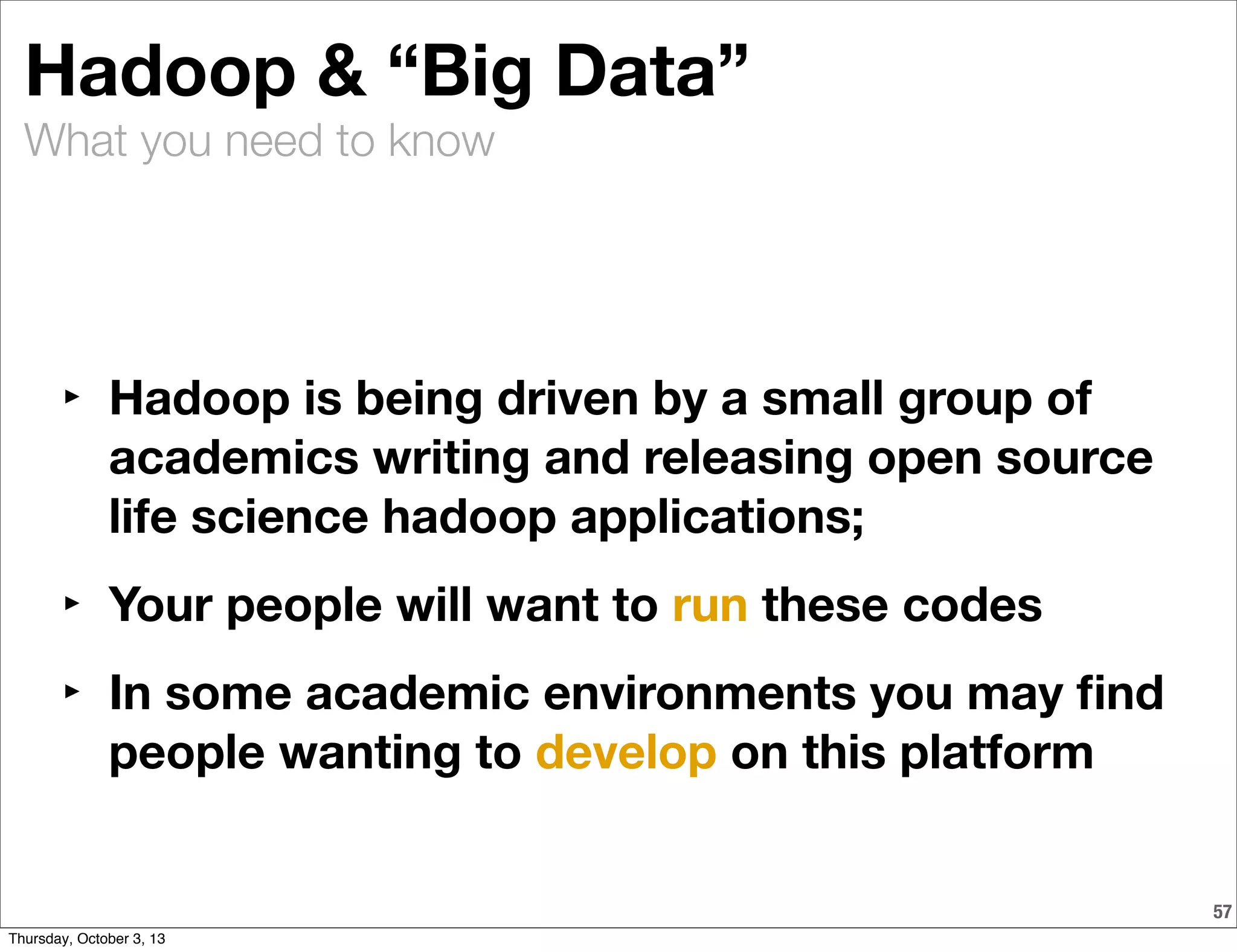 What you need to know
57
Hadoop & “Big Data”
‣ Hadoop is being driven by a small group of
academics writing and releasing open source
life science hadoop applications;
‣ Your people will want to run these codes
‣ In some academic environments you may ﬁnd
people wanting to develop on this platform
Thursday, October 3, 13
 
