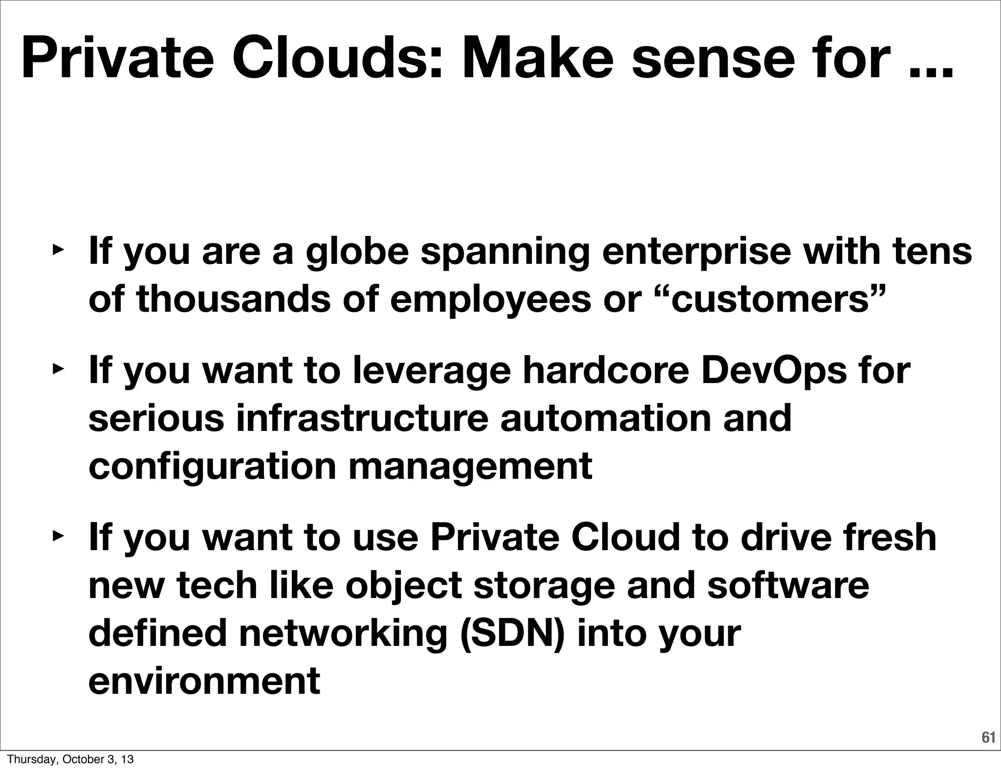 61
Private Clouds: Make sense for ...
‣ If you are a globe spanning enterprise with tens
of thousands of employees or “customers”
‣ If you want to leverage hardcore DevOps for
serious infrastructure automation and
conﬁguration management
‣ If you want to use Private Cloud to drive fresh
new tech like object storage and software
deﬁned networking (SDN) into your
environment
Thursday, October 3, 13
 