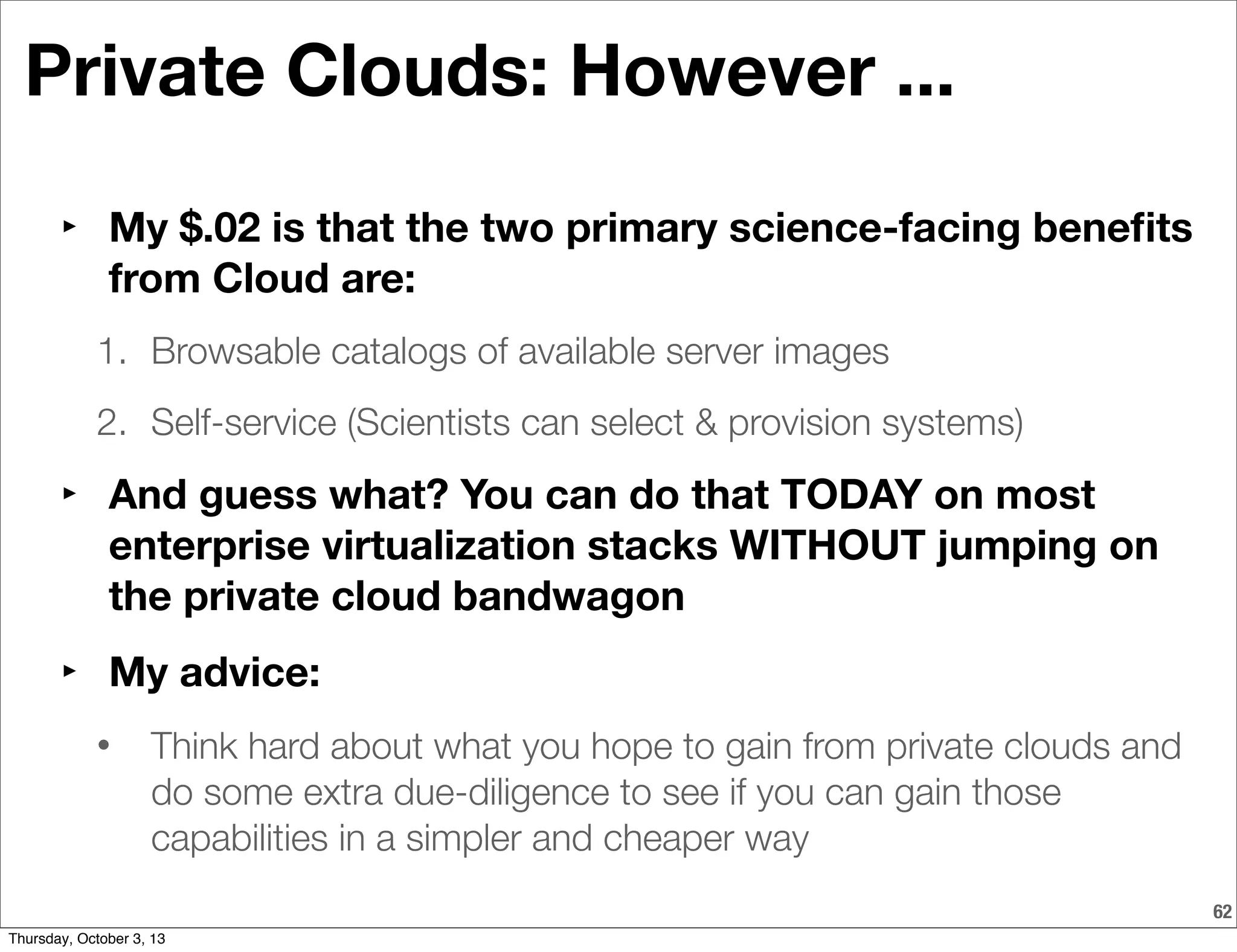 62
Private Clouds: However ...
‣ My $.02 is that the two primary science-facing beneﬁts
from Cloud are:
1. Browsable catalogs of available server images
2. Self-service (Scientists can select & provision systems)
‣ And guess what? You can do that TODAY on most
enterprise virtualization stacks WITHOUT jumping on
the private cloud bandwagon
‣ My advice:
• Think hard about what you hope to gain from private clouds and
do some extra due-diligence to see if you can gain those
capabilities in a simpler and cheaper way
Thursday, October 3, 13
 