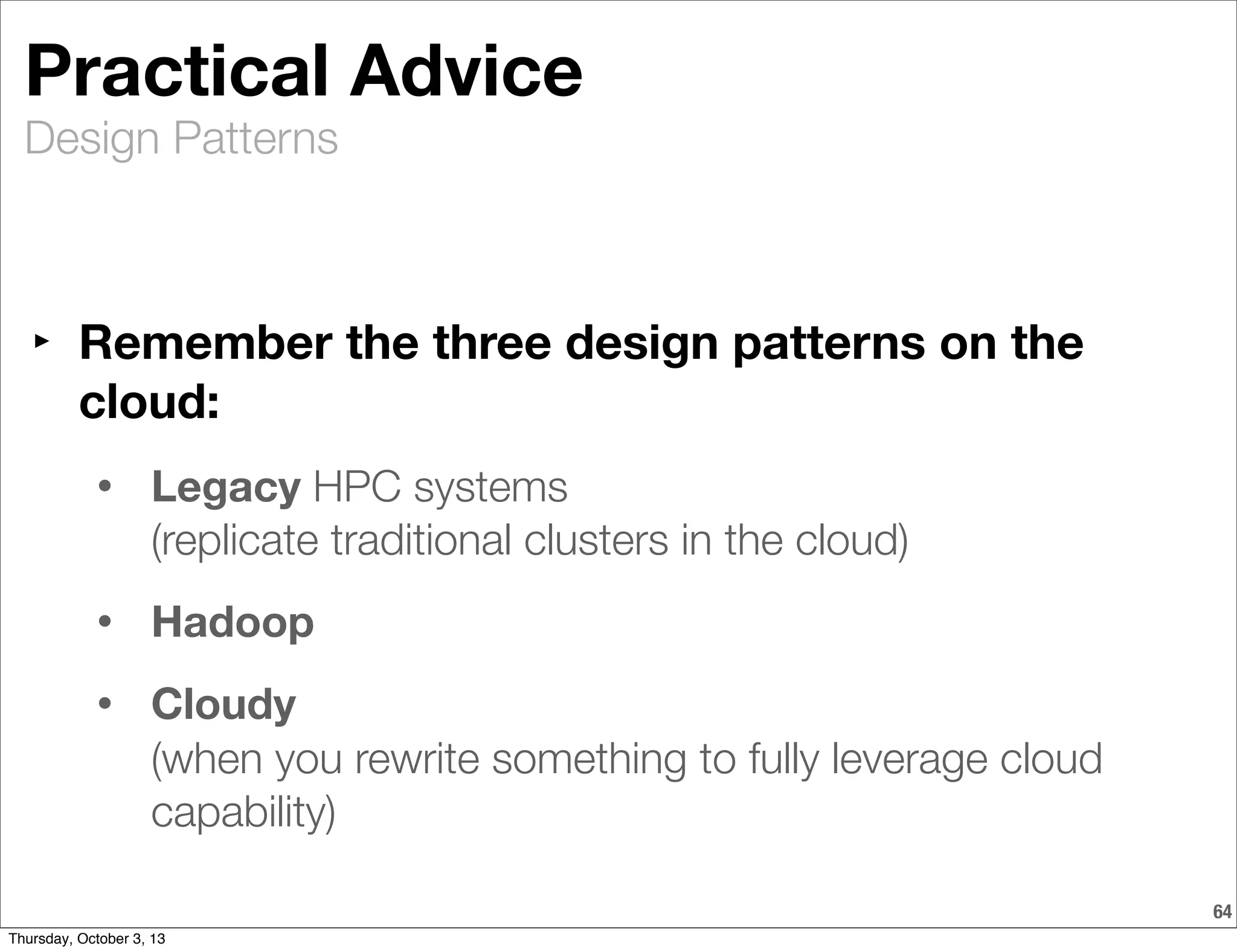 Design Patterns
64
Practical Advice
‣ Remember the three design patterns on the
cloud:
• Legacy HPC systems
(replicate traditional clusters in the cloud)
• Hadoop
• Cloudy
(when you rewrite something to fully leverage cloud
capability)
Thursday, October 3, 13
 