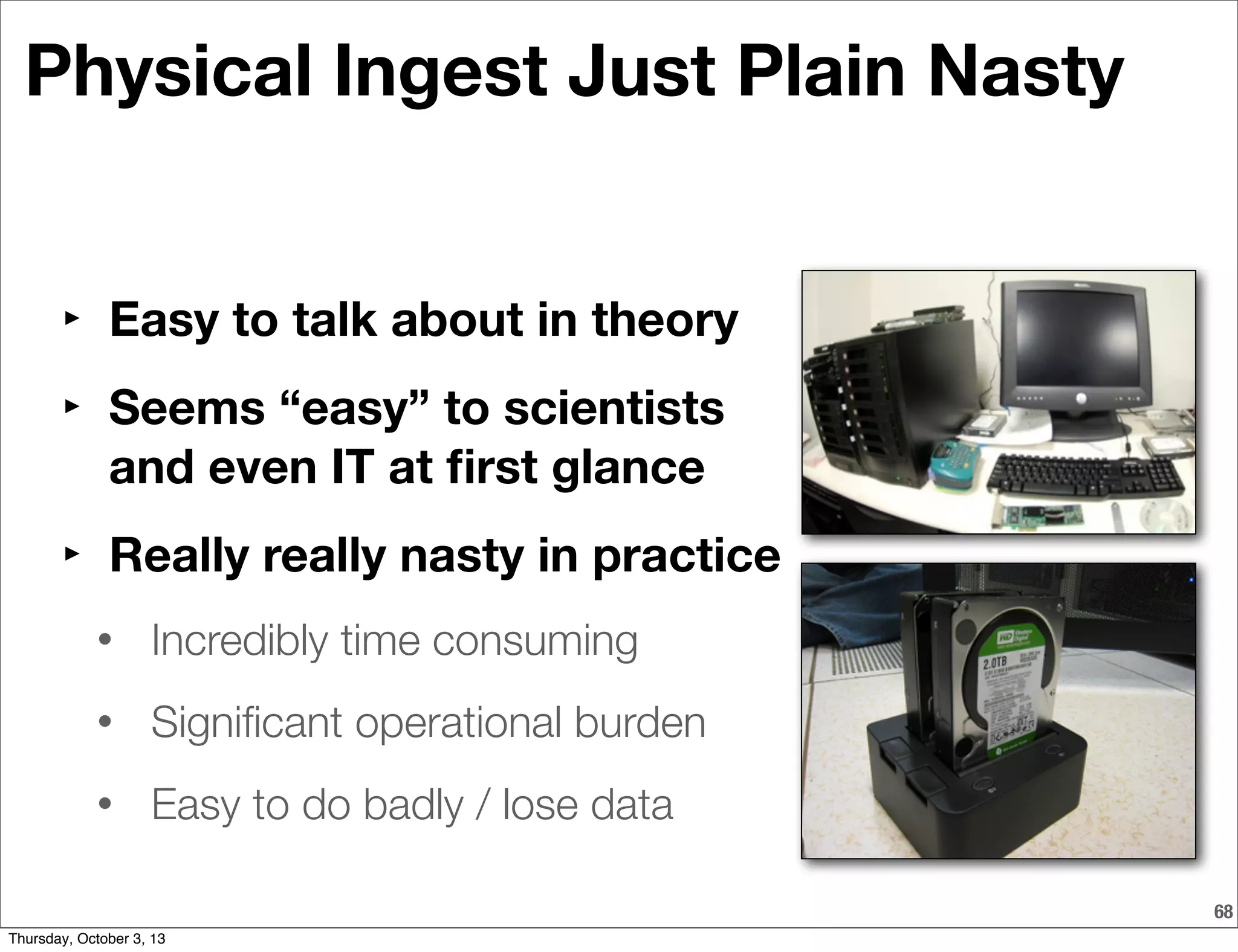 68
Physical Ingest Just Plain Nasty
‣ Easy to talk about in theory
‣ Seems “easy” to scientists
and even IT at ﬁrst glance
‣ Really really nasty in practice
• Incredibly time consuming
• Signiﬁcant operational burden
• Easy to do badly / lose data
Thursday, October 3, 13
 