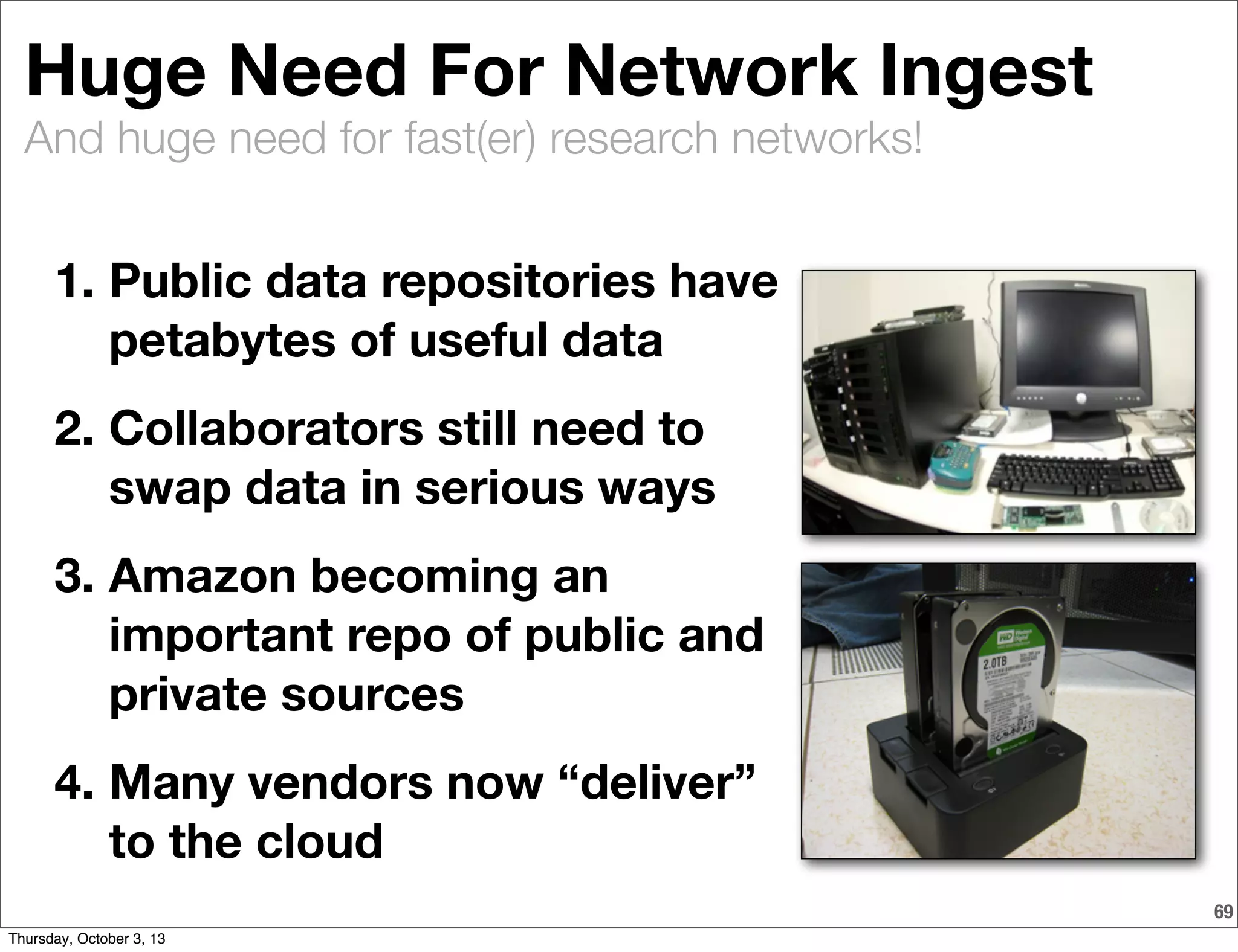And huge need for fast(er) research networks!
69
Huge Need For Network Ingest
1. Public data repositories have
petabytes of useful data
2. Collaborators still need to
swap data in serious ways
3. Amazon becoming an
important repo of public and
private sources
4. Many vendors now “deliver”
to the cloud
Thursday, October 3, 13
 