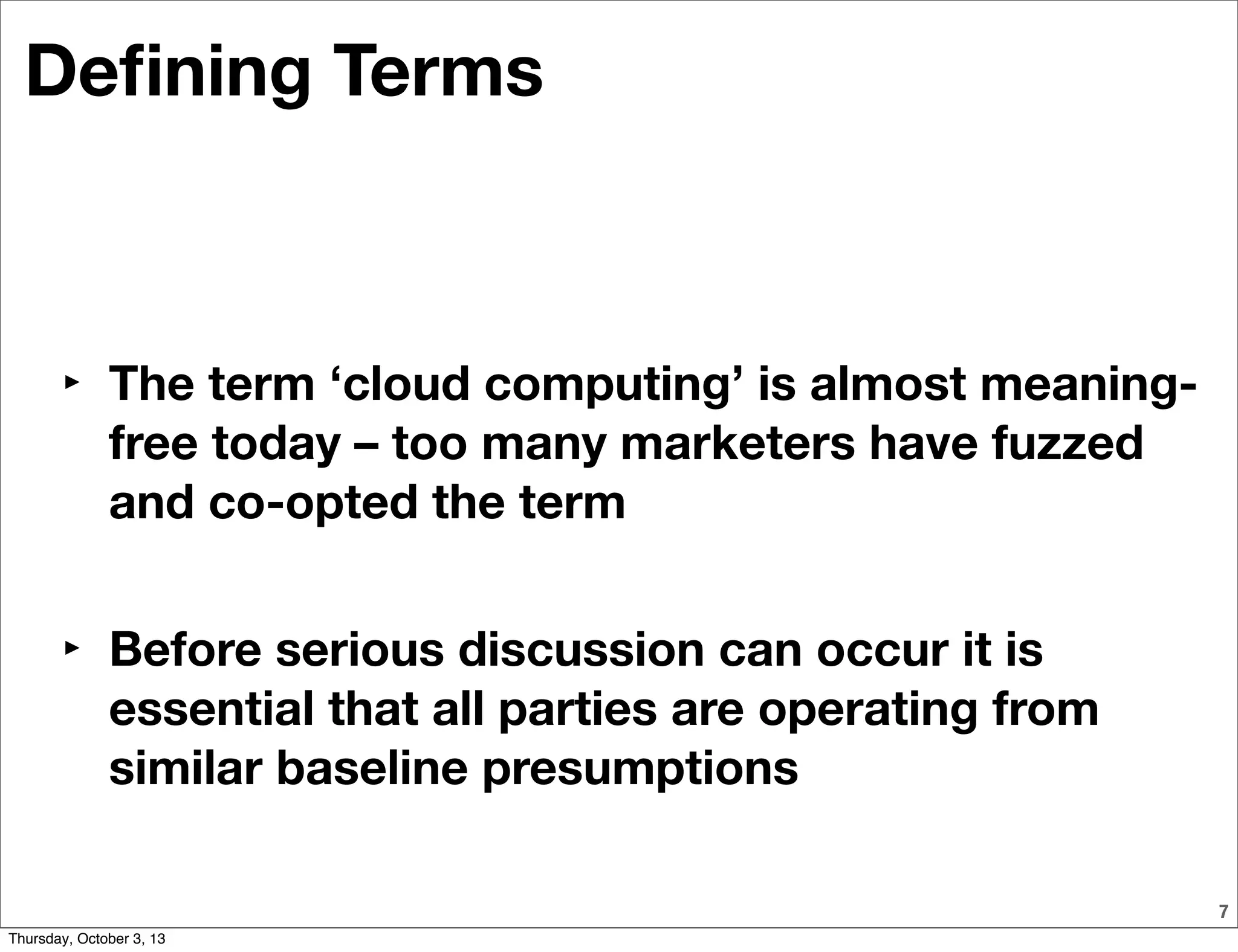 7
Deﬁning Terms
‣ The term ‘cloud computing’ is almost meaning-
free today – too many marketers have fuzzed
and co-opted the term
‣ Before serious discussion can occur it is
essential that all parties are operating from
similar baseline presumptions
Thursday, October 3, 13
 